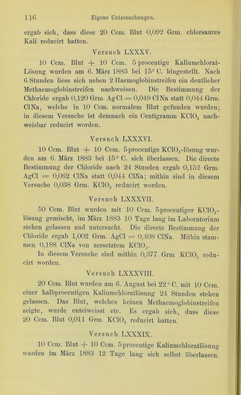 ergab sich, dass diese 20 Ccm. Blut 0,092 Grm. chlorsaures Kali reducirt hatten. Versuch LXXXV. 10 Ccm. Blut -f- 10 Ccm. 5 procentige Kaliumchlorat- Lösung wurden am 6. März 1883 bei 15° C. hingestellt. Nach 6 Stunden Hess sich neben 2 Haemoglobinstreifen ein deutlicher Methaemoglobinstreifen nach weisen. Die Bestimmung der Chloride ergab 0,120 Grm. AgCl = 0,049 CI Na statt 0,044 Grm. CI Na, welche in 10 Ccm. normalem Blut gefunden wurden; in diesem Versuche ist demnach ein Centigramm KC103 nach- weisbar reducirt worden. Versuch LXXXVI. 10 Ccm. Blut -J- 10 Ccm. 5procentige KC103-lösung wur- den am 6. März 1883 bei 15° C. sich überlassen. Die directe Bestimmung der Chloride nach 24 Stunden ergab 0,152 Grm. AgCl = 0,062 CINa statt 0,044 CINa; mithin sind in diesem Versuche 0,038 Grm. KC103 reducirt worden. Versuch LXXXVII. 50 Ccm. Blut wurden mit 10 Ccm. öprocentiger KC103- lösung gemischt, im März 1883 10 Tage lang im Laboratorium stehen gelassen und untersucht. Die directe Bestimmung der Chloride ergab 1,002 Grm. AgCl = 0,408 CINa. Mithin stam- men 0,188 CINa von zersetztem KC103. In diesem Versuche sind mithin 0,377 Grm. KC103 redu- cirt worden. Versuch LXXXVIII. 20 Ccm. Blut wurden am 6. August bei 220 C. mit 10 Ccm. einer halbprocentigen Kaliumehloratlösung 24 Stunden stehen gelassen. Das Blut, welches keinen Methaemoglobinstreifen zeigte, wurde enteiweisst etc. Es ergab sich, dass diese 20 Ccm. Blut 0,011 Grm. KC103 reducirt hatten. Versuch LXXXIX. 10 Ccm. Blut -f- 10 Ccm. 5procentige Kaliumehloratlösung wurden im März 1883 12 Tage lang sich selbst überlassen.