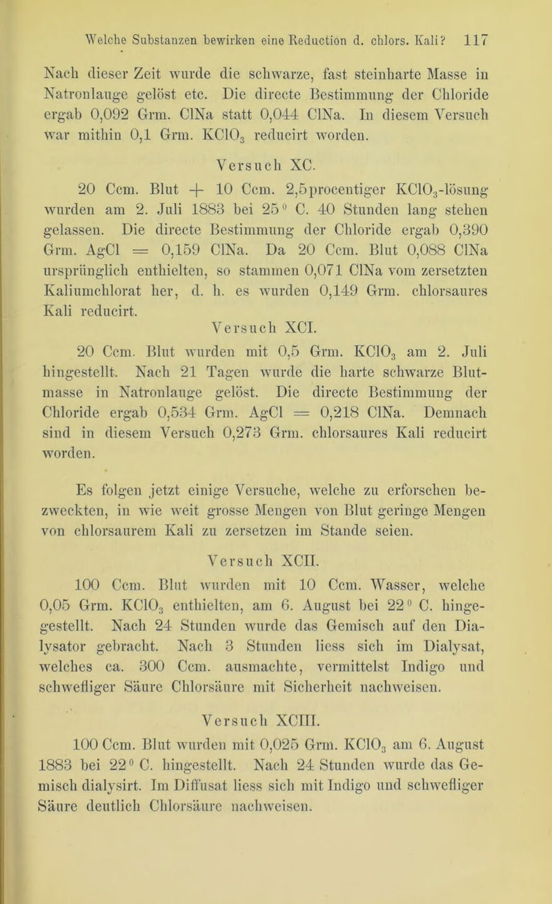 Nach dieser Zeit wurde die schwarze, fast steinharte Masse in Natronlauge gelöst etc. Die directe Bestimmung der Chloride ergab 0,092 Grm. CINa statt 0,044 CINa. In diesem Versuch war mithin 0,1 Grm. KC103 reducirt worden. Versuch XC. 20 Ccm. Blut -f- 10 Ccm. 2,5procentiger KC103-lösung wurden am 2. Juli 1883 hei 25° C. 40 Stunden lang stehen gelassen. Die directe Bestimmung der Chloride ergab 0,390 Grm. AgCl = 0,159 CINa. Da 20 Ccm. Blut 0,088 CINa ursprünglich enthielten, so stammen 0,071 CINa vom zersetzten Kaliumchlorat her, d. h. es wurden 0,149 Grm. chlorsaures Kali reducirt. Versuch XCI. 20 Ccm. Blut wurden mit 0,5 Grm. KC103 am 2. Juli hingestcllt. Nach 21 Tagen wurde die harte schwarze Blut- masse in Natronlauge gelöst. Die directe Bestimmung der Chloride ergab 0,534 Grm. AgCl = 0,218 CINa. Demnach sind in diesem Versuch 0,273 Grm. chlorsaures Kali reducirt worden. Es folgen jetzt einige Versuche, welche zu erforschen be- zweckten, in wie weit grosse Mengen von Blut geringe Mengen von chlorsaurem Kali zu zersetzen im Stande seien. Versuch XCII. 100 Ccm. Blut wurden mit 10 Ccm. Wasser, welche 0,05 Grm. KC10:i enthielten, am 6. August bei 22° C. liinge- gestellt. Nach 24 Stunden wurde das Gemisch auf den Dia- lysator gebracht. Nach 3 Stunden Hess sich im Dialysat, welches ca. 300 Ccm. ausmachte, vermittelst Indigo und schwefliger Säure Chlorsäure mit Sicherheit nachweiscn. Versuch XCIII. 100 Ccm. Blut wurden mit 0,025 Grm. KC103 am 6. August 1883 bei 22° C. hingestellt. Nach 24 Stunden wurde das Ge- misch dialysirt. Im Diffusat Hess sich mit Indigo und schwefliger Säure deutlich Chlorsäure nach weisen.