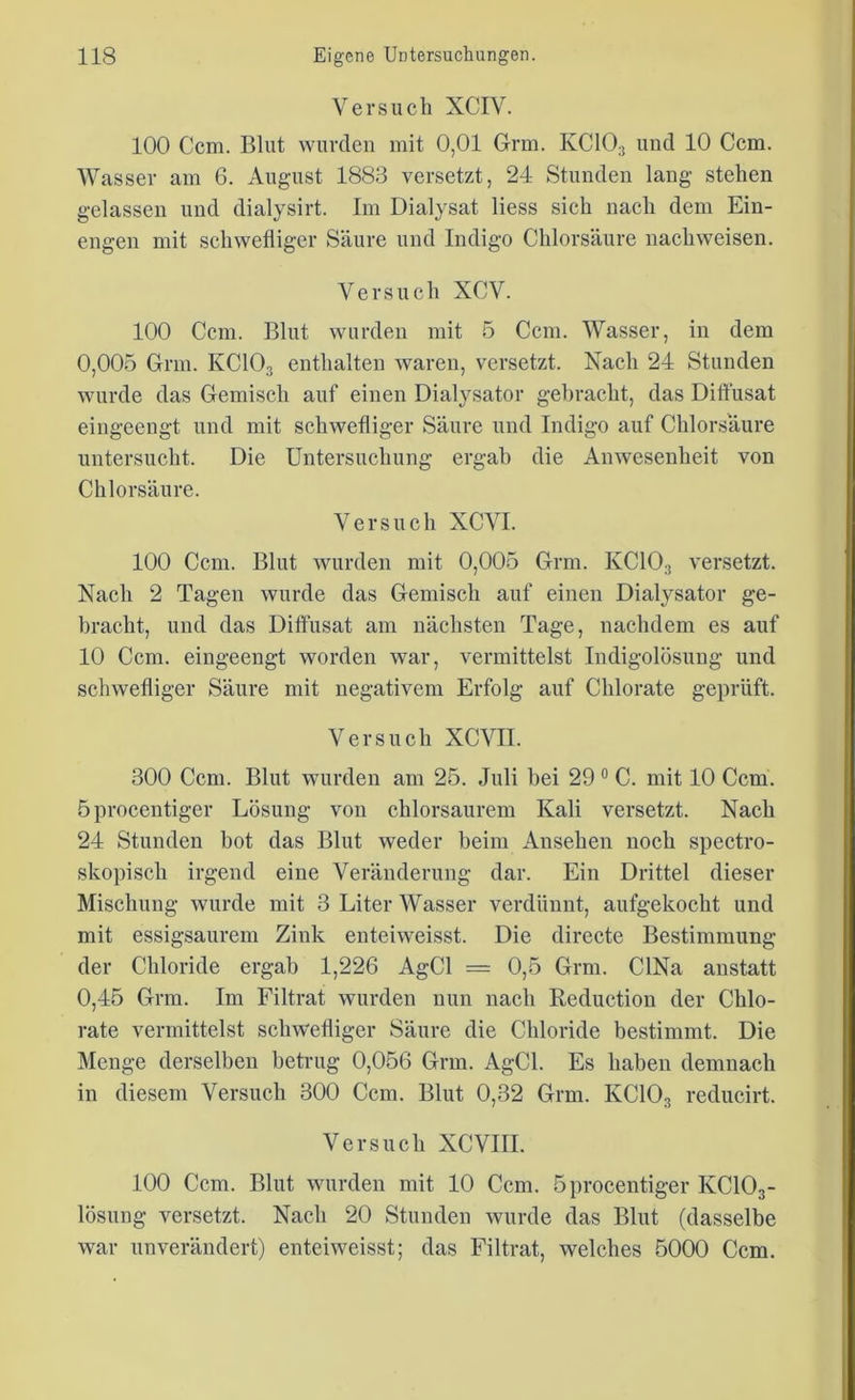 Versuch XCIV. 100 Ccm. Blut wurden mit 0,01 Grm. IvCI03 und 10 Ccm. Wasser am 6. August 1883 versetzt, 24 Stunden lang stehen gelassen und dialysirt. Im Dialysat liess sich nach dem Ein- engen mit schwefliger Säure und Indigo Chlorsäure nachweisen. Versuch XCV. 100 Ccm. Blut wurden mit 5 Ccm. Wasser, in dem 0,005 Grm. KC103 enthalten waren, versetzt. Nach 24 Stunden wurde das Gemisch auf einen Dialysator gebracht, das Ditfusat eingeengt und mit schwefliger Säure und Indigo auf Chlorsäure untersucht. Die Untersuchung ergab die Anwesenheit von Chlorsäure. Versuch XCVI. 100 Ccm. Blut wurden mit 0,005 Grm. KC103 versetzt. Nach 2 Tagen wurde das Gemisch auf einen Dialysator ge- bracht, und das Diffusat am nächsten Tage, nachdem es auf 10 Ccm. eingeengt worden war, vermittelst Indigolösung und schwefliger Säure mit negativem Erfolg auf Chlorate geprüft. Versuch XCVII. 300 Ccm. Blut wurden am 25. Juli bei 29 0 C. mit 10 Ccm. öprocentiger Lösung von chlorsaurem Kali versetzt. Nach 24 Stunden bot das Blut weder heim Ansehen noch spectro- skopisch irgend eine Veränderung dar. Ein Drittel dieser Mischung wurde mit 3 Liter Wasser verdünnt, aufgekocht und mit essigsaurem Zink enteiweisst. Die directe Bestimmung der Chloride ergab 1,226 AgCl = 0,5 Grm. CINa anstatt 0,45 Grm. Im Filtrat wurden nun nach Reduction der Chlo- rate vermittelst schwefliger Säure die Chloride bestimmt. Die Menge derselben betrug 0,056 Grm. AgCl. Es haben demnach in diesem Versuch 300 Ccm. Blut 0,32 Grm. KC103 reducirt. Versuch XCVIII. 100 Ccm. Blut wurden mit 10 Ccm. öprocentiger KC103- lösung versetzt. Nach 20 Stunden wurde das Blut (dasselbe war unverändert) enteiweisst; das Filtrat, welches 5000 Ccm.