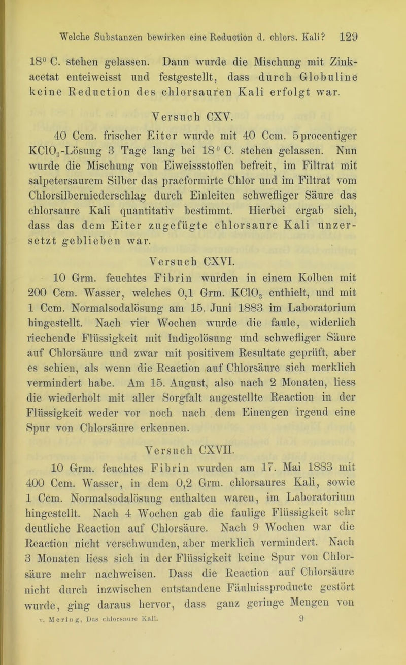 18° C. stehen gelassen. Dann wurde die Mischung mit Zink- acetat enteiweisst und festgestellt, dass durch Globuline keine Reduction des chlorsauren Kali erfolgt war. Versuch CXV. 40 Ccm. frischer Eiter wurde mit 40 Ccm. öprocentiger KC103-Lösung 3 Tage lang bei 18° C. stehen gelassen. Nun wurde die Mischung von Eiweissstoffen befreit, im Filtrat mit salpetersaurem Silber das praeformirte Chlor und im Filtrat vom Chlorsilberniederschlag durch Einleiten schwefliger Säure das chlorsaure Kali quantitativ bestimmt. Hierbei ergab sich, dass das dem Eiter zugefügte chlorsaure Kali unzer- setzt geblieben war. Versuch CXVI. 10 Grm. feuchtes Fibrin wurden in einem Kolben mit 200 Ccm. Wasser, welches 0,1 Grm. KC103 enthielt, und mit 1 Ccm. Normalsodalösung am 15. Juni 1883 im Laboratorium hingestellt. Nach vier Wochen wurde die faule, widerlich riechende Flüssigkeit mit Indigolösung und schwefliger Säure auf Chlorsäure und zwar mit positivem Resultate geprüft, aber es schien, als wenn die Reaction auf Chlorsäure sich merklich vermindert habe. Am 15. August, also nach 2 Monaten, liess die wiederholt mit aller Sorgfalt angestellte Reaction in der Flüssigkeit weder vor noch nach dem Einengen irgend eine Spur von Chlorsäure erkennen. Versuch CXVH. 10 Grm. feuchtes Fibrin wurden am 17. Mai 1883 mit 400 Ccm. Wasser, in dem 0,2 Grm. chlorsaures Kali, sowie 1 Ccm. Normalsodalösung enthalten waren, im Laboratorium hingestellt. Nach 4 Wochen gab die faulige Flüssigkeit sehr deutliche Reaction auf Chlorsäure. Nach 9 Wochen war die Reaction nicht verschwunden, aber merklich vermindert. Nach 3 Monaten liess sich in der Flüssigkeit keine Spur von Chlor- säure mehr nachweisen. Dass die Reaction auf Chlorsäure nicht durch inzwischen entstandene Fäulnissproducte gestört wurde, ging daraus hervor, dass ganz geringe Mengen von v. Mering, Das chlorsaure Kali. 9