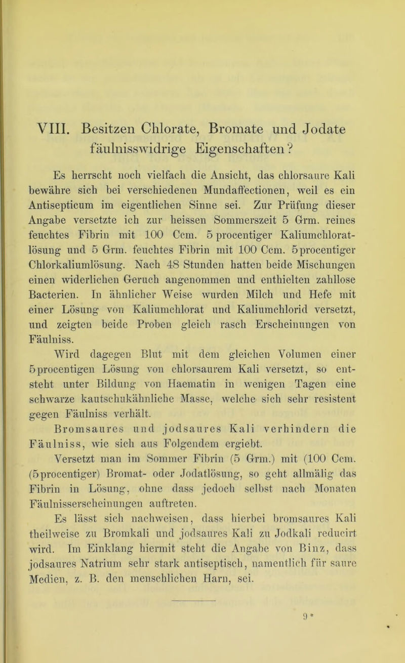 fäulnisswidrige Eigenschaften ? Es herrscht noch vielfach die Ansicht, das chlorsaure Kali bewähre sich bei verschiedenen Mundaffectionen, weil es ein Antisepticum im eigentlichen Sinne sei. Zur Prüfung dieser Angabe versetzte ich zur heissen Sommerszeit 5 Grm. reines feuchtes Fibrin mit 100 Ccm. 5 procentiger Kaliumchlorat- lösung und 5 Grm. feuchtes Fibrin mit 100 Ccm. 5 procentiger Chlorkaliumlösung. Nach 48 Stunden hatten beide Mischungen einen widerlichen Geruch angenommen und enthielten zahllose Bacterien. In ähnlicher Weise wurden Milch und Hefe mit einer Lösung von Kaliumchlorat und Kaliumchlorid versetzt, und zeigten beide Proben gleich rasch Erscheinungen von Fäulniss. Wird dagegen Blut mit dem gleichen Volumen einer öproceDtigen Lösung von chlorsaurem Kali versetzt, so ent- steht unter Bildung von Haematin in wenigen Tagen eine schwarze kautschukähnliche Masse, welche sich sehr resistent gegen Fäulniss verhält. Bromsaures und jodsaures Kali verhindern die Fäulniss, wie sich aus Folgendem ergiebt. Versetzt man im Sommer Fibrin (5 Grm.) mit (100 Ccm. (5 procentiger) Bromat- oder Jodatlösung, so geht allmälig das Fibrin in Lösung, ohne dass jedoch selbst nach Monaten Fäulnisserscheinungen auftreten. Es lässt sich nachweisen, dass hierbei bromsaures Kali theilweise zu Bromkali und jodsaures Kali zu Jodkali reducirt wird. Im Einklang hiermit steht die Angabe von Binz, dass jodsaures Natrium sehr stark antiseptisch, namentlich für saure Medien, z. B. den menschlichen Harn, sei.