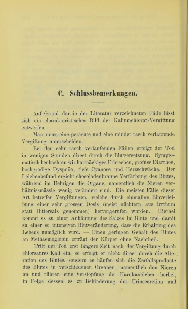 C. Schlussfoemerkimgeii. Auf Grund der in der Literatur verzeichneten Fälle lässt sich ein charakteristisches Bild der Kaliumchlorat-Vergiftung entwerfen. Man muss eine peracute und eine minder rasch verlaufende Vergiftung- unterscheiden. Bei den sehr rasch verlaufenden Fällen erfolgt der Tod in wenigen Stunden direct durch die Blutzersetzung. Sympto- matisch beobachten wir hartnäckiges Erbrechen, profuse Diarrhoe, hochgradige Dyspnoe, tiefe Cyanose und Herzschwäche. Der Leichenbefund ergiebt chocoladenbraune Verfärbung des Blutes, während im Uebrigen die Organe, namentlich die Nieren ver- hältnissmässig wenig verändert sind. Die meisten Fälle dieser Art betreffen Vergiftungen, welche durch einmalige Einverlei- bung einer sehr grossen Dosis (meist nüchtern aus Irrthum statt Bittersalz genommen) hervorgerufen wurden. Hierbei kommt es zu einer Anhäufung des Salzes im Blute und damit zu einer so intensiven Blutveränderung, dass die Erhaltung des Lebens unmöglich wird. — Einen geringen Gehalt des Blutes an Methaemoglobin erträgt der Körper ohne Nachtheil. Tritt der Tod erst längere Zeit nach der Vergiftung durch chlorsaures Kali ein, so erfolgt er nicht direct durch die Alte-% ration des Blutes, sondern es häufen sich die Zerfallsproducte des Blutes in verschiedenen Organen, namentlich den Nieren an und führen eine Verstopfung der Harnkanälchen herbei, in Folge dessen es zu Behinderung der Urinsecretion und