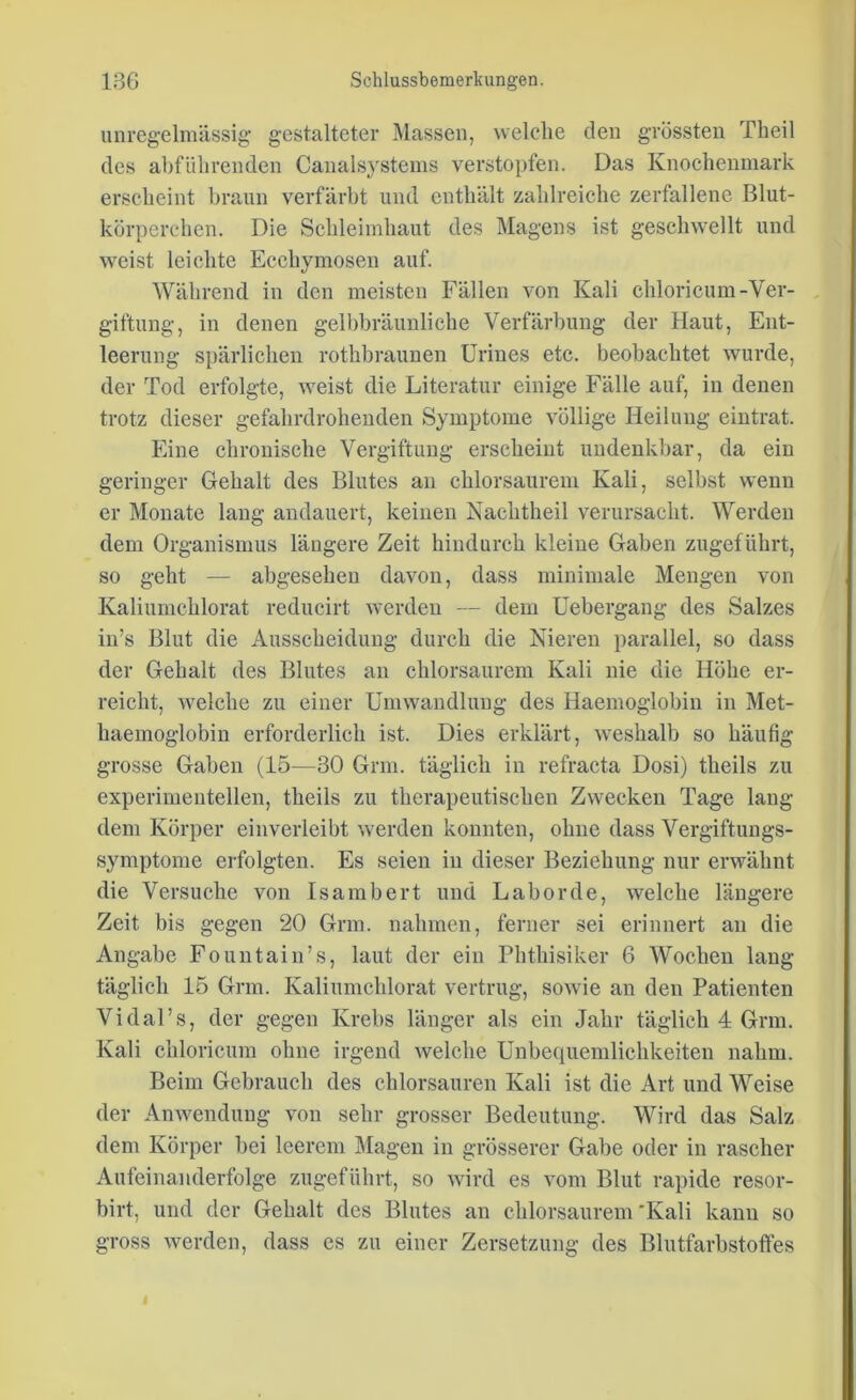 unregelmässig gestalteter Massen, welche den grössten Theil des abführenden Canalsystems verstopfen. Das Knochenmark erscheint braun verfärbt und enthält zahlreiche zerfallene Blut- körperchen. Die Schleimhaut des Magens ist geschwellt und weist leichte Ecchymosen auf. Während in den meisten Fällen von Kali chloricum-Ver- giftung, in denen gelbbräunliche Verfärbung der Haut, Ent- leerung spärlichen rothbraunen Urines etc. beobachtet wurde, der Tod erfolgte, weist die Literatur einige Fälle auf, in denen trotz dieser gefahrdrohenden Symptome völlige Heilung eintrat. Eine chronische Vergiftung erscheint undenkbar, da ein geringer Gehalt des Blutes an chlorsaurem Kali, selbst wenn er Monate lang andauert, keinen Nachtheil verursacht. Werden dem Organismus längere Zeit hindurch kleine Gaben zugeführt, so geht — abgesehen davon, dass minimale Mengen von Kaliumchlorat reducirt werden — dem Uebergang des Salzes in’s Blut die Ausscheidung durch die Nieren parallel, so dass der Gehalt des Blutes an chlorsaurem Kali nie die Höhe er- reicht, welche zu einer Umwandlung des Haemoglobin in Met- haemoglobin erforderlich ist. Dies erklärt, weshalb so häufig grosse Gaben (15—30 Grm. täglich in refracta Dosi) theils zu experimentellen, theils zu therapeutischen Zwecken Tage lang dem Körper einverleibt werden konnten, ohne dass Vergiftungs- symptome erfolgten. Es seien in dieser Beziehung nur erwähnt die Versuche von Isambert und Labor de, welche längere Zeit bis gegen 20 Grm. nahmen, ferner sei erinnert an die Angabe Fountain’s, laut der ein Phthisiker 6 Wochen lang täglich 15 Grm. Kaliumchlorat vertrug, sowie an den Patienten VidaFs, der gegen Krebs länger als ein Jahr täglich 4 Grm. Kali chloricum ohne irgend welche Unbequemlichkeiten nahm. Beim Gebrauch des chlorsauren Kali ist die Art und Weise der Anwendung von sehr grosser Bedeutung. Wird das Salz dem Körper bei leerem Magen in grösserer Gabe oder in rascher Aufeinanderfolge zugeführt, so wird es vom Blut rapide resor- birt, und der Gehalt des Blutes an chlorsaurem 'Kali kann so gross werden, dass es zu einer Zersetzung des Blutfarbstoffes