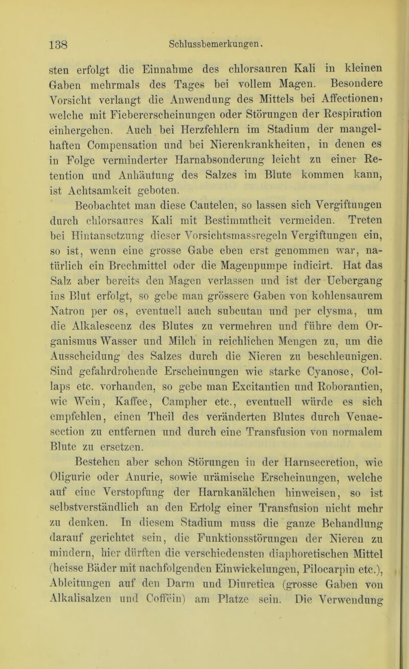 steil erfolgt die Einnahme des chlorsauren Kali in kleinen Gaben mehrmals des Tages bei vollem Magen. Besondere Vorsicht verlangt die Anwendung des Mittels bei Affectionen» welche mit Fiebererscheinungen oder Störungen der Respiration einhergehen. Auch bei Herzfehlern im Stadium der mangel- haften Compensation und bei Nierenkrankbeiten, in denen es in Folge verminderter Harnabsonderung leicht zu einer Re- tention und Anhäutung des Salzes im Blute kommen kann, ist Achtsamkeit geboten. Beobachtet man diese Cautelen, so lassen sich Vergiftungen durch chlorsaures Kali mit Bestimmtheit vermeiden. Treten bei Hintansetzung dieser Vorsichtsmassregeln Vergiftungen ein, so ist, wenn eine grosse Gabe eben erst genommen war, na- türlich ein Brechmittel oder die Magenpumpe indicirt. Hat das Salz aber bereits den Magen verlassen und ist der Uebergang ins Blut erfolgt, so gebe man grössere Gaben von kohlensaurem Natron per os, eventuell auch subcutan und per clysma, um die Alkalescenz des Blutes zu vermehren und führe dem Or- ganismus Wasser und Milch in reichlichen Mengen zu, um die Ausscheidung des Salzes durch die Nieren zu beschleunigen. Sind gefahrdrohende Erscheinungen wie starke Cyanose, Col- laps etc. vorhanden, so gebe man Excitantien und Roborantien, wie Wein, Kaffee, Campher etc., eventuell würde es sich empfehlen, einen Theil des veränderten Blutes durch Venae- section zu entfernen und durch eine Transfusion von normalem Blute zu ersetzen. Bestehen aber schon Störungen in der Harnsecretion, wie Oligurie oder Anurie, sowie urämische Erscheinungen, welche auf eine Verstopfung der Harnkanälchen hinweisen, so ist selbstverständlich an den Erfolg einer Transfusion nicht mehr zu denken. In diesem Stadium muss die ganze Behandlung darauf gerichtet sein, die Funktionsstörungen der Nieren zu mindern, hier dürften die verschiedensten diaphoretischen Mittel (heisse Bäder mit nachfolgenden Einwickelungen, Pilocarpin etc.), Ableitungen auf den Darm und Diuretica (grosse Gaben von Alkalisalzen und Coffein) am Platze sein. Die Verwendung