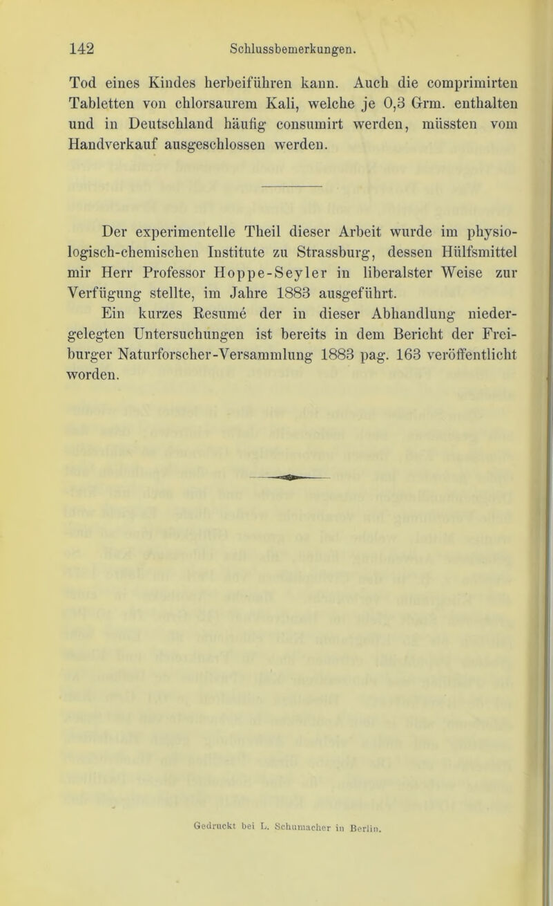 Tod eines Kindes herbeiführen kann. Auch die comprimirten Tabletten von chlorsaurem Kali, welche je 0,3 Grm. enthalten und in Deutschland häutig consumirt werden, müssten vom Handverkauf ausgeschlossen werden. Der experimentelle Theil dieser Arbeit wurde im physio- logisch-chemischen Institute zu Strassburg, dessen Hülfsmittel mir Herr Professor Hoppe-Seyler in liberalster Weise zur Verfügung stellte, im Jahre 1883 ausgeführt. Ein kurzes Resurne der in dieser Abhandlung nieder- gelegten Untersuchungen ist bereits in dem Bericht der Frei- burger Naturforscher-Versammlung 1883 pag. 163 veröffentlicht worden. Gedruckt bei L. Schumacher in Berlin.