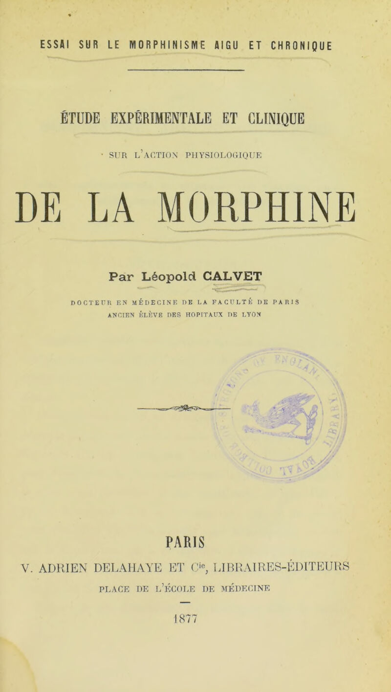 ESSAI SUR LE MORPHINISME AIGU ET CHRONIQUE ÉTUDE EXPÉRIMENTALE ET CLINIQUE • sur l’action physiologique DE LA MORPHINE Par Léopold CALVET DOCTEUR EN MÉDECINE DE LA FACULTÉ DE PARIS ANCIEN ÉLÈVE DES HOPITAUX DE LYON PARIS V. ADRIEN DELAHAYE ET Cie; LIBRAIRES-ÉDITEURS place de l’école de médecine 1877