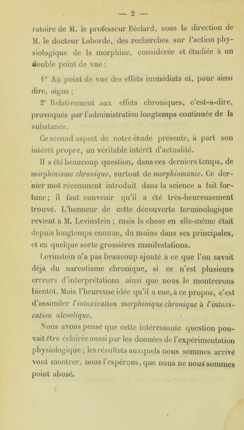 ratoire de M. le professeur Béclard, sous la direction de M. le docteur Laborde, des recherches sur l’action phy- siologique de la morphine, considérée et étudiée à un double point de vue : 10 Au point de vue des effets immédiats et, pour ainsi dire, aigus ; 2T Relativement aux effets chroniques, c’est-à-dire, provoqués par l’administration longtemps continuée de la substance. Ce second aspect de notre étude présente, à part son intérêt propre, un véritable intérêt d’actualité. 11 a été beaucoup question, dans ces derniers temps, de morphinisme chronique, surtout de morphiomanie. Ce der- nier mot récemment introduit dans la science a fait for- tune; il faut convenir qu’il a été très-heureusement trouvé. L’honneur de cette découverte terminologique revient à M. Levinstein ; mais la chose en elle-même était depuis longtemps connue, du moins dans ses principales, et en quelque sorte grossières manifestations. Levinstein n’a pas beaucoup ajouté à ce que l’on savait déjà du narcotisme chronique, si ce n’est plusieurs erreurs d’interprétations ainsi que nous le montrerons bientôt. Mais l’heureuse idée qu’il a eue, à ce propos, c’est d’assimiler l'intoxication morphinique chronique h l'intoxi- cation alcoolique. Nous avons pensé que cette intéressante question pou- vait être éclairée aussi par les données de l’expérimentation physiologique; les résultats auxquels nous sommes arrivé vont montrer , nous l’espérons, que nous ne nous sommes point abusé.