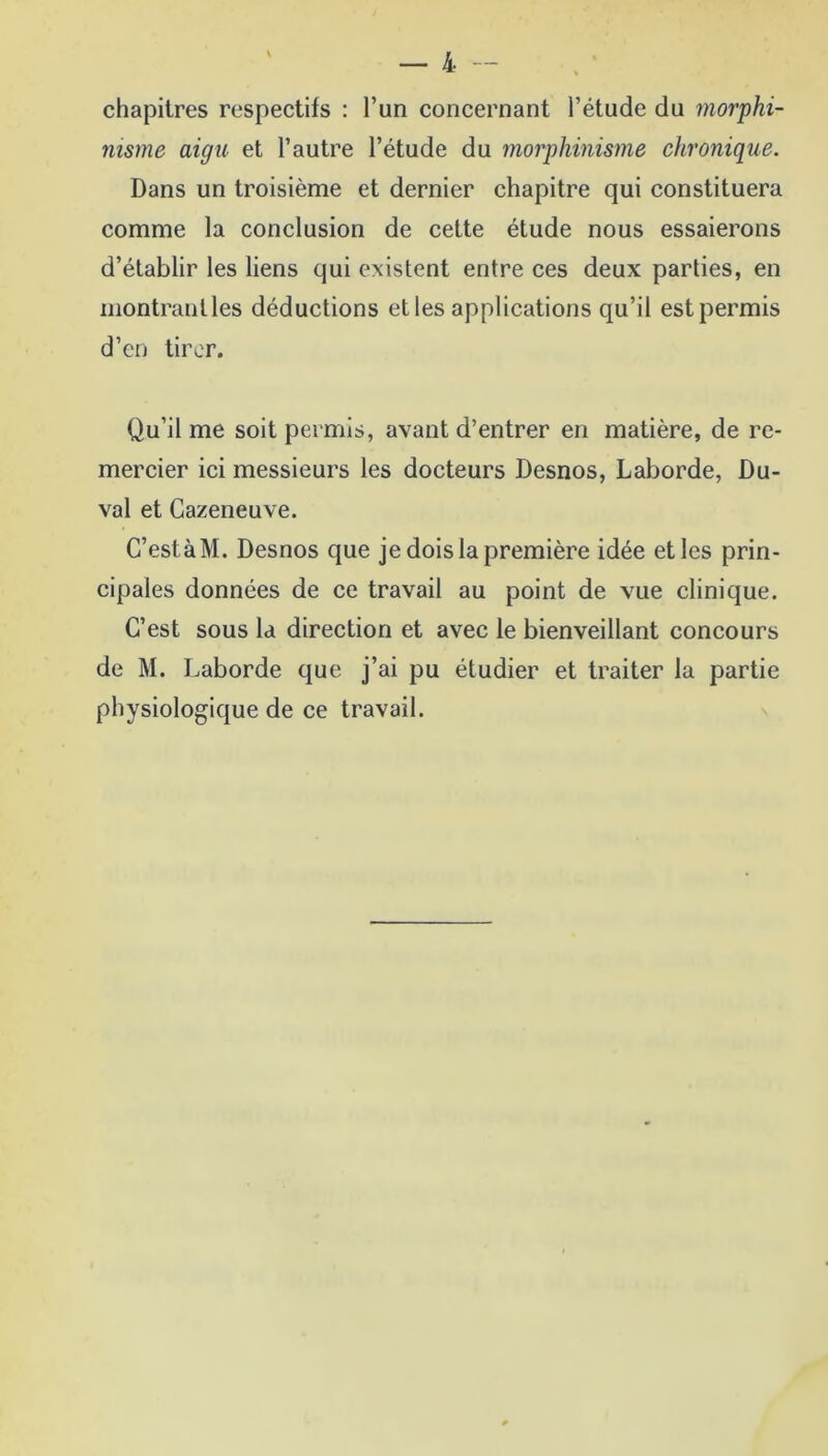 chapitres respectifs : l’un concernant l’étude du morphi- nisme aigu et l’autre l’étude du morphinisme chronique. Dans un troisième et dernier chapitre qui constituera comme la conclusion de cette étude nous essaierons d’établir les liens qui existent entre ces deux parties, en montrantles déductions etles applications qu’il est permis d’en tirer. Qu’il me soit permis, avant d’entrer en matière, de re- mercier ici messieurs les docteurs Desnos, Laborde, Du- val et Cazeneuve. C’estàM. Desnos que je dois la première idée etles prin- cipales données de ce travail au point de vue clinique. C’est sous la direction et avec le bienveillant concours de M. Laborde que j’ai pu étudier et traiter la partie physiologique de ce travail.