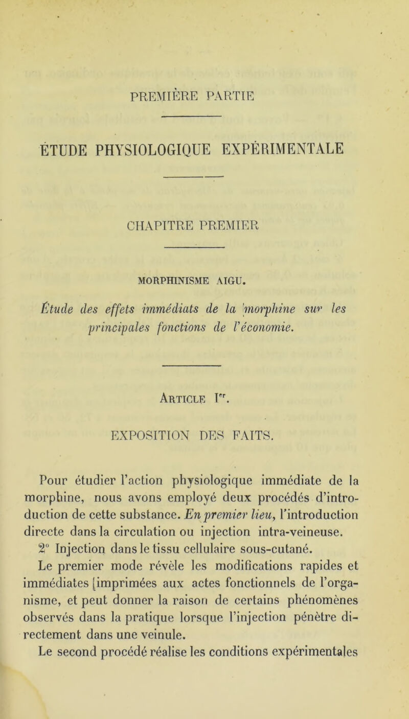 PREMIÈRE PARTIE ETUDE PHYSIOLOGIQUE EXPÉRIMENTALE CHAPITRE PREMIER MORPHINISME AIGU. Étude des effets immédiats de la 'morphine sw les principales fonctions de l'économie. Article Pr. EXPOSITION DES FAITS. Pour étudier l’action physiologique immédiate de la morphine, nous avons employé deux procédés d’intro- duction de cette substance. En premier lieu, l’introduction directe dans la circulation ou injection intra-veineuse. 2° In jection dans le tissu cellulaire sous-cutané. Le premier mode révèle les modifications rapides et immédiates [imprimées aux actes fonctionnels de l’orga- nisme, et peut donner la raison de certains phénomènes observés dans la pratique lorsque l’injection pénètre di- rectement dans une veinule. Le second procédé réalise les conditions expérimentales