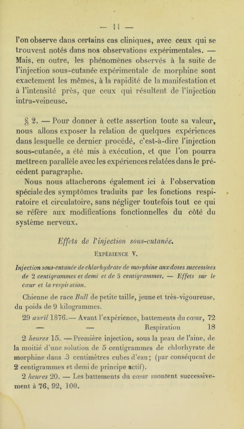 l’on observe dans certains cas cliniques, avec ceux qui se trouvent notés dans nos observations expérimentales. — Mais, en outre, les phénomènes observés à la suite de l’injection sous-cutanée expérimentale de morphine sont exactement les mêmes, à la rapidité de la manifestation et à l’intensité près, que ceux qui résultent de l’injection intra-veineuse. § 2. — Pour donner à cette assertion toute sa valeur, nous allons exposer la relation de quelques expériences dans lesquelle ce dernier procédé, c’est-à-dire l’injection sous-cutanée, a été mis à exécution, et que l’on pourra mettre en parallèle avec les expériences relatées dans le pré- cédent paragraphe. Nous nous attacherons également ici à l’observation spéciale des symptômes traduits par les fonctions respi- ratoire et circulatoire, sans négliger toutefois tout ce qui se réfère aux modifications fonctionnelles du côté du système nerveux. Effets de Vinjection sous-cutanée. Expérience V. Injection sous-cutanée de chlorhydrate de morphine aux doses successives de 2 centigrammes et demi et de 5 centigrammes. — Effets sur le cœur et la respiration. Chienne de race Bull de petite taille, jeune et très-vigoureuse, du poids de 0 kilogrammes. 29 avril 1876.— Avant l’expérience, battements du cœur, 72 — — Respiration 18 2 heures 15. —Première injection, sous la peau de l’aine, de la moitié d’une solution de 5 centigrammes de chlorhyrate de morphine dans -3 centimètres cubes d’eau ; (par conséquent de 2 centigrammes et demi de principe actif). 2 heures 20. — Les battements du cœur montent successive- ment à 76, 92, 100.
