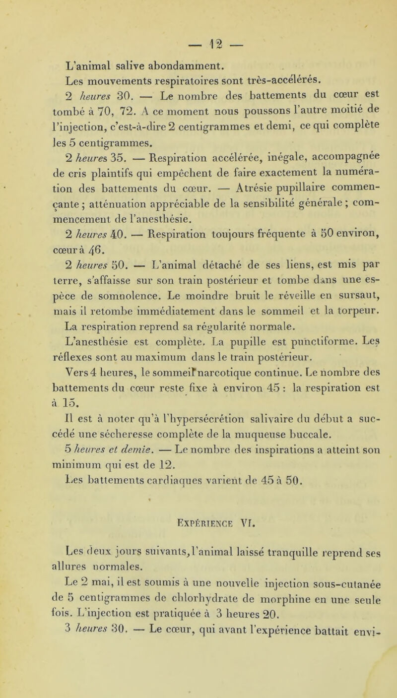L’animal salive abondamment. Les mouvements respiratoires sont très-accélérés. 2 heures 30. — Le nombre des battements du cœur est tombé à 70, 72. A ce moment nous poussons 1 autre moitié de l’injection, c’est-à-dire 2 centigrammes et demi, ce qui complète les 5 centigrammes. 2 heure s 35. — Respiration accélérée, inégale, accompagnée de cris plaintifs qui empêchent de faire exactement la numéra- tion des battements du cœur. — Atrésie pupillaire commen- çante ; atténuation appréciable de la sensibilité générale ; com- mencement de l’anesthésie. 2 heures 40. — Respiration toujours fréquente à 50 environ, cœur à 40. 2 heures 50. — L’animal détaché de ses liens, est mis par teri’e, s’affaisse sur son train postérieur et tombe dâns une es- pèce de somnolence. Le moindre bruit le réveille en sursaut, mais il retombe immédiatement dans le sommeil et la torpeur. La respiration reprend sa régularité normale. L’anesthésie est complète. La pupille est punctiforme. Les réflexes sont au maximum dans le train postérieur. Vers4 heures, le sommeiFnarcotique continue. Le nombre des battements du cœur reste fixe à environ 45 : la respiration est à 15. Il est à noter qu’à l’hypersécrétion salivaire du début a suc- cédé une sécheresse complète de la muqueuse buccale. 5 heures et demie. — Le nombre des inspirations a atteint son minimum qui est de 12. Les battements cardiaques varient de 45 à 50. Expérience Vr. Les deux jours suivants,l’animal laissé tranquille reprend ses allures normales. Le 2 mai, il est soumis à une nouvelle injection sous-cutanée de 5 centigrammes de chlorhydrate de morphine en une seule fois. L’injection est pratiquée à 3 heures 20. 3 heures 30. — Le cœur, qui avant l’expérience battait envi-