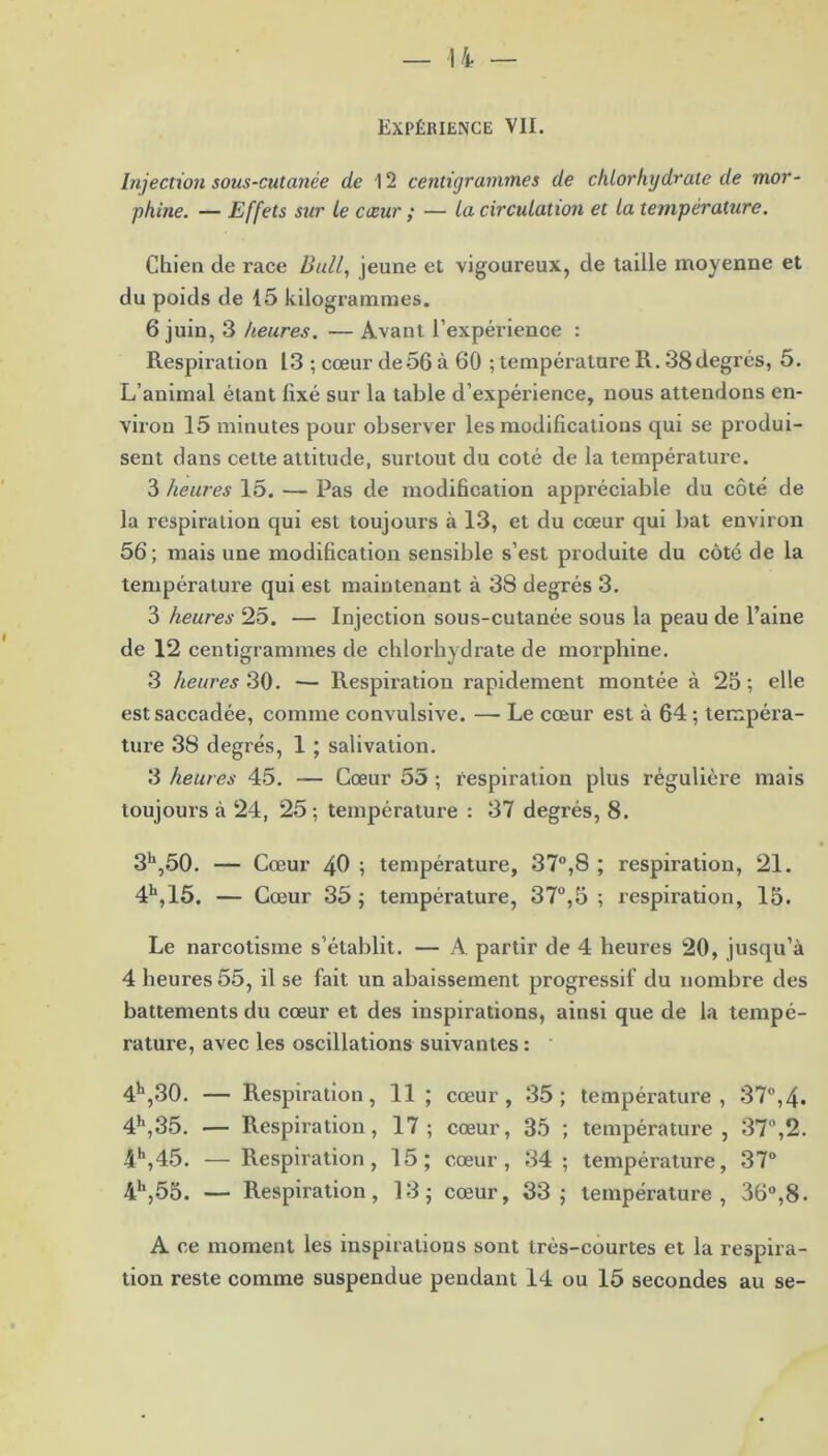 Expérience VII. Injection sous-cutanée de 12 centigrammes de chlorhydrate de mor- phine. — Effets sur le cœur ; — la circulation et la température. Chien de race Bull, jeune et vigoureux, de taille moyenne et du poids de 15 kilogrammes. 6 juin, 3 heures. — Avant l’expérience : Respiration 13 ; cœur de56 à 60 ; température R. 38degrés, 5. L’animal étant fixé sur la table d’expérience, nous attendons en- viron 15 minutes pour observer les modifications qui se produi- sent dans cette attitude, surtout du coté de la température. 3 heures 15. — Pas de modification appréciable du côté de la respiration qui est toujours à 13, et du cœur qui bat environ 56 ; mais une modification sensible s’est produite du côté de la température qui est maintenant à 38 degrés 3. 3 heures 25. — Injection sous-cutanée sous la peau de l’aine de 12 centigrammes de chlorhydrate de morphine. 3 heures 30. — Respiration rapidement montée à 25; elle est saccadée, comme convulsive. — Le cœur est à 64 ; tempéra- ture 38 degrés, 1 ; salivation. 3 heures 45. — Cœur 55 ; respiration plus régulière mais toujours à 24, 25; température : 37 degrés, 8. 3h,50. — Cœur 40 ; température, 37°,8 ; respiration, 21. 4h,15. — Cœur 35; température, 37°,5 ; respiration, 15. Le narcotisme s’établit. — A partir de 4 heures 20, jusqu’à 4 heures 55, il se fait un abaissement progressif du nombre des battements du cœur et des inspirations, ainsi que de la tempé- rature, avec les oscillations suivantes : 4^,30. — Respiration, 11; cœur, 35; température, 37°,4. 4h,35. — Respiration, 17; cœur, 35 ; température, 37°,2. 4\45. — Respiration, 15; cœur, 34; température, 37° 4h,55. — Respiration, 13; cœur, 33; température, 36°,8. A ce moment les inspirations sont très-courtes et la respira-