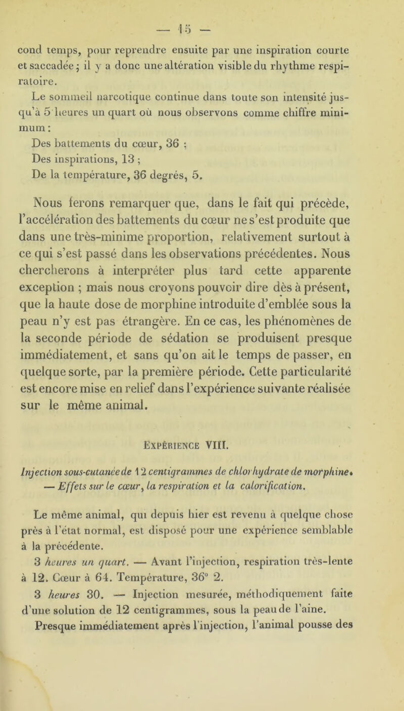 cond temps, pour reprendre ensuite par une inspiration courte et saccadée; il y a donc une altération visible du rhythme respi- ratoire. Le sommeil narcotique continue dans toute son intensité jus- qu’à 5 heures un quart où nous observons comme chiffre mini- mum : Des battements du cœur, 36 ; Des inspirations, 13 ; De la température, 36 degrés, 5. Nous ferons remarquer que, dans le fait qui précède, l’accélération des battements du cœur ne s’est produite que dans une très-minime proportion, relativement surtout à ce qui s’est passé dans les observations précédentes. Nous chercherons à interpréter plus tard cette apparente exception ; mais nous croyons pouvoir dire dès à présent, que la haute dose de morphine introduite d’emblée sous la peau n’y est pas étrangère. En ce cas, les phénomènes de la seconde période de sédation se produisent presque immédiatement, et sans qu’on ait le temps de passer, en quelque sorte, par la première période. Cette particularité est encore mise en relief dans l’expérience suivante réalisée sur le même animal. Expérience VIII. Injection sous-cutanée de 12 centigrammes de chlorhydrate de morphine» — Effets sur le cœur, la respiration et la calorification. Le meme animal, qui depuis hier est revenu à quelque chose près à l’état normal, est disposé pour une expérience semblable à la précédente. 3 heures un quart. — Avant l’injection, respiration très-lente à 12. Cœur à 64. Température, 36° 2. 3 heures 30. — Injection mesurée, méthodiquement faite d’une solution de 12 centigrammes, sous la peau de l’aine. Presque immédiatement après l'injection, l’animal pousse des