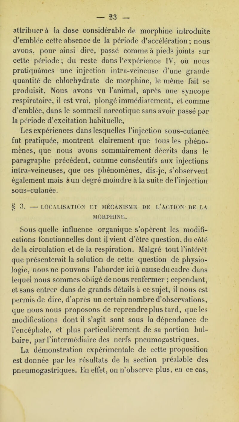 attribuer à la dose considérable de morphine introduite d’emblée cette absence de la période d’accélération ; nous avons, pour ainsi dire, passé comme à pieds joints sur cette période ; du reste dans l’expérience IV, où nous pratiquâmes une injection intra-veineuse d’une grande quantité de chlorhydrate de morphine, le même fait se produisit. Nous avons vu l’animal, après une syncope respiratoire, il est vrai, plongé immédiatement, et comme d’emblée, dans le sommeil narcotique sans avoir passé par la période d’excitation habituelle, Les expériences dans lesquelles l’injection sous-cutanée fut pratiquée, montrent clairement que tous les phéno- mènes, que nous avons sommairement décrits dans le paragraphe précédent, comme consécutifs aux injections intra-veineuses, que ces phénomènes, dis-je, s’observent également mais à un degré moindre à la suite de l’injection sous-cutanée. § 3. — LOCALISATION ET MÉCANISME DE L’ACTION' DE LA MORPHINE. Sous quelle influence organique s’opèrent les modifi- cations fonctionnelles dont il vient d’être question, du côté de la circulation et de la respiration. Malgré tout l’intérêt que présenterait la solution de cette question de physio- logie, nous ne pouvons l’aborder ici à cause du cadre dans lequel nous sommes obligé de nous renfermer ; cependant, et sans entrer dans de grands détails à ce sujet, il nous est permis de dire, d’après un certain nombre d’observations, que nous nous proposons de reprendre plus tard, que les modifications dont il s’agit sont sous la dépendance de l’encéphale, et plus particulièrement de sa portion bul- baire, par l’intermédiaire des nerfs pneumogastriques. La démonstration expérimentale de cette proposition est donnée par les résultats de la section préalable des pneumogastriques. En effet, on n’observe plus, en ce cas,