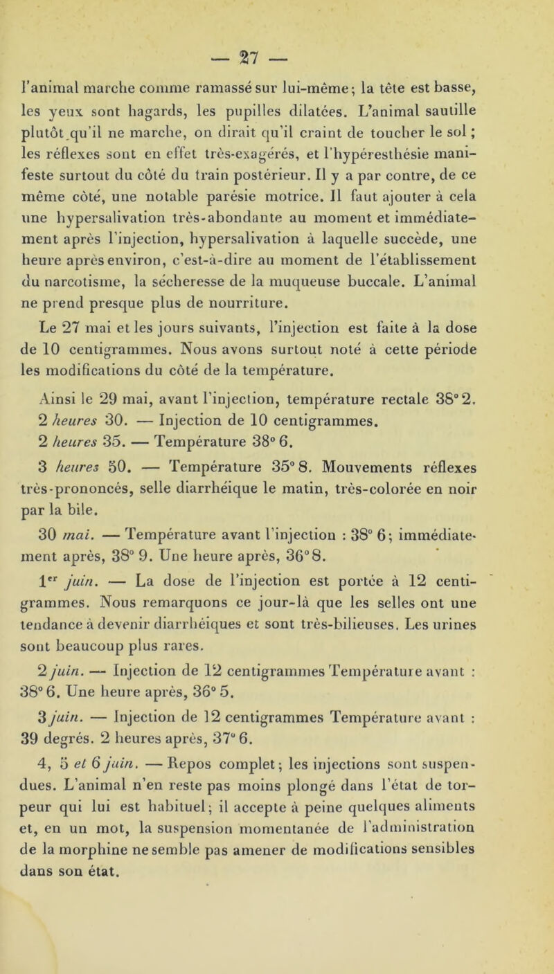 l’animal marche comme ramassé sur lui-même; la tête est basse, les yeux, sont hagards, les pupilles dilatées. L’animal sautille plutôt qu’il ne marche, on dirait qu’il craint de toucher le sol ; les réflexes sont en effet très-exagérés, et l’hypéresthésie mani- feste surtout du côté du train postérieur. Il y a par contre, de ce même côté, une notable parésie motrice. Il faut ajouter à cela une hypersalivation très-abondante au moment et immédiate- ment après l’injection, hypersalivation à laquelle succède, une heure après environ, c’est-à-dire au moment de l’établissement du narcotisme, la sécheresse de la muqueuse buccale. L’animal ne pr end presque plus de nourriture. Le 27 mai et les jours suivants, l’injection est faite à la dose de 10 centigrammes. Nous avons surtout noté à cette période les modifications du côté de la température. Ainsi le 29 mai, avant l’injection, température rectale 38° 2. 2 heures 30. — Injection de 10 centigrammes. 2 heures 35. — Température 38° 6. 3 heures 50. — Température 35° 8. Mouvements réflexes très-prononcés, selle diarrhéique le matin, très-colorée en noir par la bile. 30 mai. — Température avant l’injection : 38° 6; immédiate- ment après, 38° 9. Une heure après, 36°8. 1er juin. — La dose de l’injection est portée à 12 centi- grammes. Nous remarquons ce jour-là que les selles ont une tendance à devenir diarrhéiques et sont très-bilieuses. Les urines sont beaucoup plus rares. 2 juin. — Injection de 12 centigrammes Température avant : 38° 6. Une heure après, 3ô° 5. 3 juin. — Injection de 12 centigrammes Température avant : 39 degrés. 2 heures après, 37u 6. 4, o et 6 juin. — Repos complet; les injections sont suspen- dues. L’animal n’en reste pas moins plongé dans l’état de tor- peur qui lui est habituel; il accepte à peine quelques aliments et, en un mot, la suspension momentanée de l’administration de la morphine ne semble pas amener de modifications sensibles dans son état.