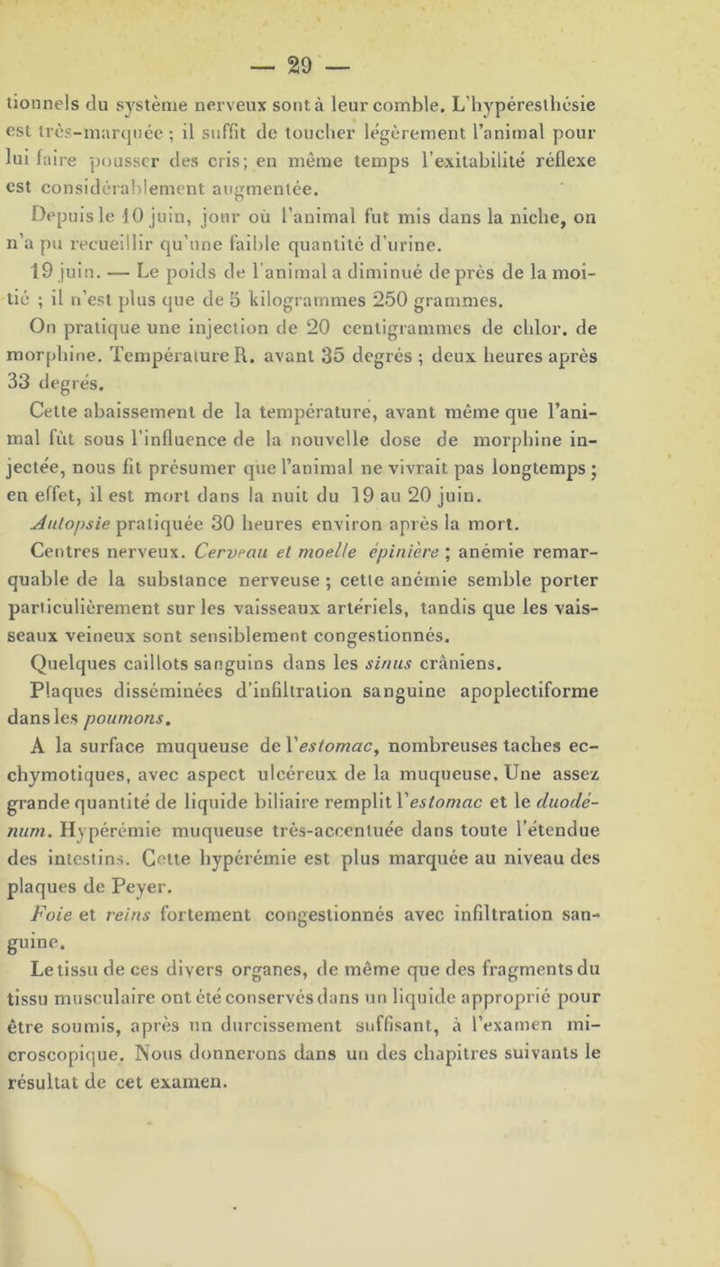 tionnels du système nerveux sont à leur comble. L’hyperesthésie est très-marquée ; il suffit de toucher légèrement l’animal pour lui faire pousser des cris; en même temps l’exitabilité réflexe est considérablement augmentée. Depuis le 10 juin, jour où l’animal fut mis dans la niche, on n’a pu recueillir qu’une faible quantité d’urine. 19 juin. — Le poids de l'animal a diminué de près de la moi- tié ; il n’est plus que de 5 kilogrammes 250 grammes. On pratique une injection de 20 centigrammes de clilor. de morphine. Température R. avant 35 degrés ; deux heures après 33 degrés. Cette abaissement de la température, avant même que l’ani- mal fût sous l’influence de la nouvelle dose de morphine in- jectée, nous fit présumer que l’animal ne vivrait pas longtemps ; en effet, il est mort dans la nuit du 19 au 20 juin. Autopsie pratiquée 30 heures environ après la mort. Centres nerveux. Cerveau et moelle épinière ; anémie remar- quable de la substance nerveuse ; cette anémie semble porter particulièrement sur les vaisseaux artériels, tandis que les vais- seaux veineux sont sensiblement congestionnés. Quelques caillots sanguins dans les sinus crâniens. Plaques disséminées d’infiltration sanguine apoplectiforme dans les poumons. A la surface muqueuse de Y estomac, nombreuses taches ec- chymotiques, avec aspect ulcéreux de la muqueuse. Une assez grande quantité de liquide biliaire remplit Yestomac et le duodé- num. Hvpérémie muqueuse très-accentuée dans toute l’étendue des intestins. Cette hyperémie est plus marquée au niveau des plaques de Peyer. Foie et reins fortement congestionnés avec infiltration san- guine. Le tissu de ces divers organes, de même que des fragments du tissu musculaire ont été conservés dans un liquide approprié pour être soumis, après un durcissement suffisant, à l’examen mi- croscopique. Nous donnerons dans un des chapitres suivants le résultat de cet examen.