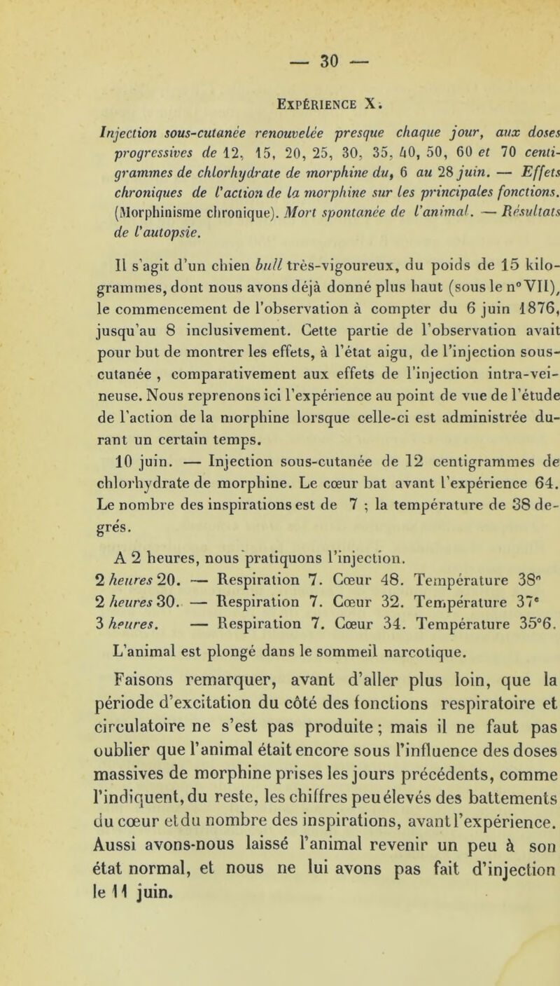 Expérience X. Injection sous-cutanée renouvelée presque chaque jour, aux doses progressives de 12, 15, 20, 25, 30, 35, 40, 50, 60 et 70 centi- grammes de chlorhydrate de morphine du, 6 au 28 juin. — Effets chroniques de l'action de la morphine sur les principales fonctions. (Morphinisme chronique). Mort spontanée de l’animal. — Résultats de l'autopsie. Il s’agit d’un chien bull très-vigoureux, du poids de 15 kilo- grammes, dont nous avons déjà donné plus haut (sous le n° VIl)/ le commencement de l’observation à compter du 6 juin 1876, jusqu’au 8 inclusivement. Cette partie de l’observation avait pour but de montrer les effets, à l’état aigu, de l’injection sous- cutanée , comparativement aux effets de l’injection intra-vei- neuse. Nous reprenons ici l’expérience au point de vue de l’étude de l’action de la morphine lorsque celle-ci est administrée du- rant un certain temps. 10 juin. — Injection sous-cutanée de 12 centigrammes de chlorhydrate de morphine. Le cœur bat avant l’expérience 64. Le nombre des inspirations est de 7 ; la température de 38 de- grés. A 2 heures, nous pratiquons l’injection. *2 heures‘HD. — Respiration 7. Cœur 48. Température 3S° 2 heures 30. — Respiration 7. Cœur 32. Température 37® 3 heures. — Respiration 7. Cœur 34. Température 35°6. L’animal est plongé dans le sommeil narcotique. Faisons remarquer, avant d’aller plus loin, que la période d’excitation du côté des fonctions respiratoire et circulatoire ne s’est pas produite ; mais il ne faut pas oublier que l’animal était encore sous l’influence des doses massives de morphine prises les jours précédents, comme l’indiquent, du reste, les chiffres peuélevés des battements du cœur etdu nombre des inspirations, avant l’expérience. Aussi avons-nous laissé l’animal revenir un peu à son état normal, et nous ne lui avons pas fait d’injection le 11 juin.