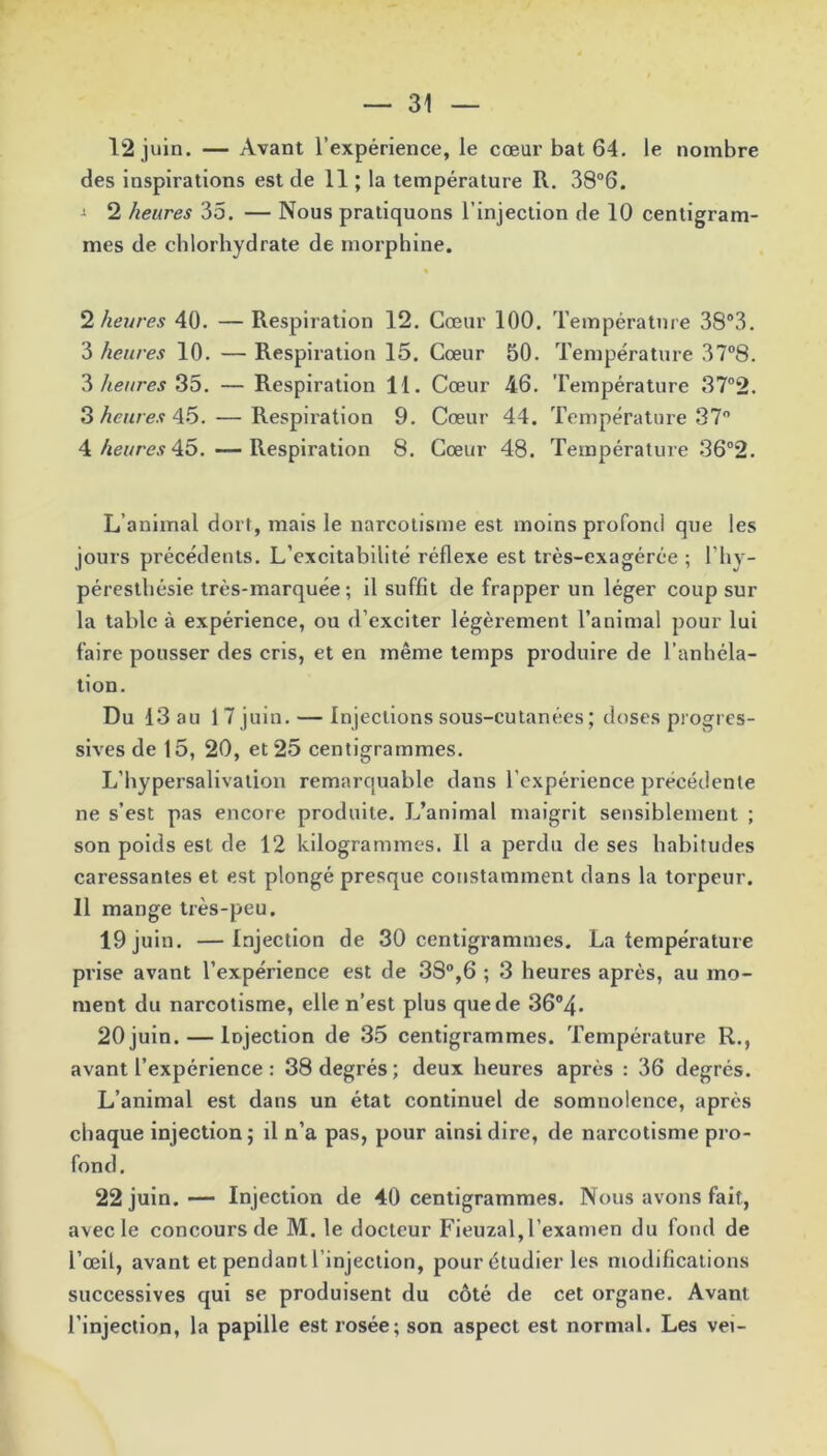12 juin. — Avant l’expérience, le cœur bat 64. le nombre des inspirations est de 11 ; la température R. 38°6. •> 2 heures 35. — Nous pratiquons l’injection de 10 centigram- mes de chlorhydrate de morphine. 2 heures 40. — Respiration 12. Cœur 100. Température 38°3. 3 heures 10. — Respiration 15. Cœur 50. Température 37°8. 3 heures 35. — Respiration 11. Cœur 46. Température 37°2. 3 heures 45. — Respiration 9. Cœur 44. Température 37° 4 heures 45. —Respiration 8. Cœur 48. Température 36°2. L animal dort, mais le narcotisme est moins profond que les jours précédents. L'excitabilité réflexe est très-exagérée ; l’hy- péresthésie très-marquée; il suffît de frapper un léger coup sur la table à expérience, ou d’exciter légèrement l’animal pour lui faire pousser des cris, et en même temps produire de l’anhéla- tion. Du 13 au 17juin. — Injections sous-cutanées ; doses progres- sives de 15, 20, et 25 centigrammes. L’hypersalivation remarquable dans l'expérience précédente ne s’est pas encore produite. L’animal maigrit sensiblement ; son poids est de 12 kilogrammes. Il a perdu de ses habitudes caressantes et est plongé presque constamment dans la torpeur. 11 mange très-peu. 19 juin. —Injection de 30 centigrammes. La température prise avant l’expérience est de 38°,6 ; 3 heures après, au mo- ment du narcotisme, elle n’est plus que de 36°4. 20juin. — Injection de 35 centigrammes. Température R., avant l’expérience : 38 degrés ; deux heures après : 36 degrés. L’animal est dans un état continuel de somnolence, après chaque injection; il n’a pas, pour ainsi dire, de narcotisme pro- fond. 22 juin.— Injection de 40 centigrammes. Nous avons fait, avec le concours de M. le docteur Fieuzal,l’examen du fond de l’œil, avant et pendant l’injection, pour étudier les modifications successives qui se produisent du côté de cet organe. Avant l’injection, la papille est rosée; son aspect est normal. Les vei-