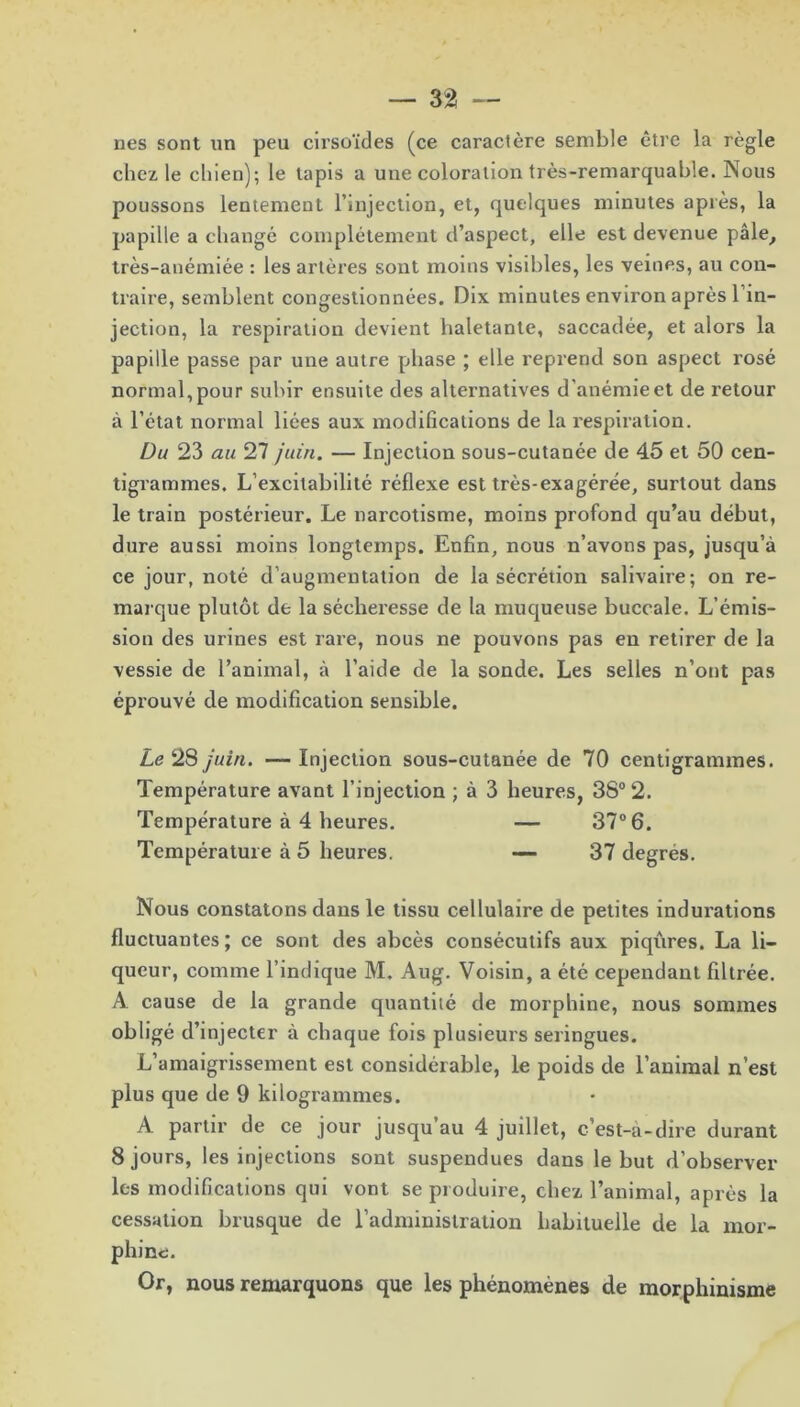 nés sont un peu cirsoïdes (ce caractère semble être la règle chez le chien); le tapis a une coloration très-remarquable. Nous poussons lentement l’injection, et, quelques minutes après, la papille a changé complètement d’aspect, elle est devenue pâle, très-anémiée : les artères sont moins visibles, les veines, au con- traire, semblent congestionnées. Dix minutes environ après l’in- jection, la respiration devient haletante, saccadée, et alors la papille passe par une autre phase ; elle reprend son aspect rosé normal, pour subir ensuite des alternatives d’anémie et de retour à l’état normal liées aux modifications de la respiration. Du 23 au 27 juin. — Injection sous-cutanée de 45 et 50 cen- tigrammes. L’excitabilité r éflexe est très-exagérée, surtout dans le train postérieur. Le narcotisme, moins profond qu’au début, dure aussi moins longtemps. Enfin, nous n’avons pas, jusqu’à ce jour, noté d’augmentation de la sécrétion salivaire; on re- marque plutôt de la sécheresse de la muqueuse buccale. L’émis- sion des urines est rare, nous ne pouvons pas eu retirer de la vessie de l’animal, à l’aide de la sonde. Les selles n’ont pas éprouvé de modification sensible. Le 28 juin. —Injection sous-cutanée de 70 centigrammes. Température avant l’injection ; à 3 heures, 38° 2. Température à 4 heures. — 37° 6. Température à 5 heures. — 37 degrés. Nous constatons dans le tissu cellulaire de petites indurations fluctuantes; ce sont des abcès consécutifs aux piqûres. La li- queur, comme l’indique M. Aug. Voisin, a été cependant filtrée. A cause de la grande quantité de morphine, nous sommes obligé d’injecter à chaque fois plusieurs seringues. L’amaigrissement est considérable, le poids de l’animal n’est plus que de 9 kilogrammes. A partir de ce jour jusqu’au 4 juillet, c’est-à-dire durant 8 jours, les injections sont suspendues dans le but d’observer les modifications qui vont se produire, chez l’animal, après la cessation brusque de l’administration habituelle de la mor- phine. Or, nous remarquons que les phénomènes de morphinisme