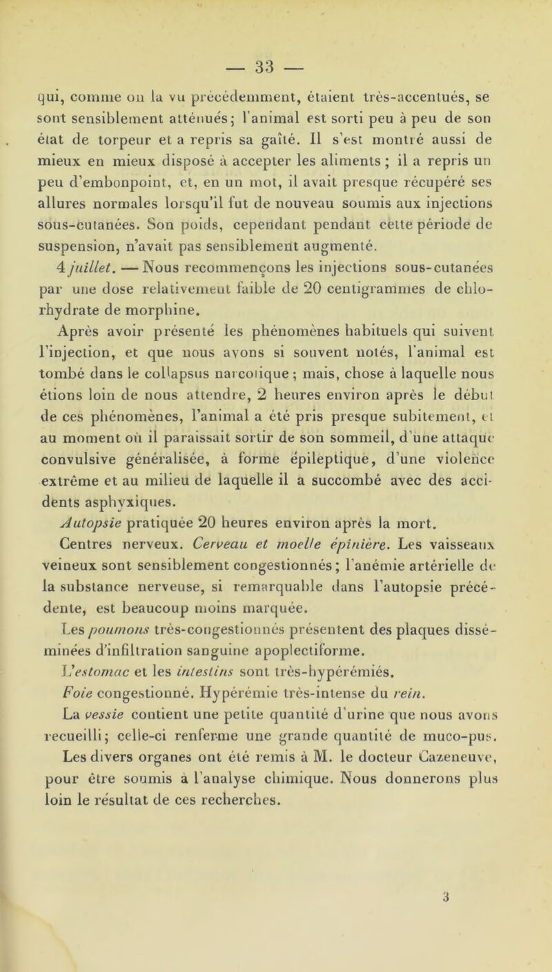 qui, comme on la vu précédemment, étaient très-accentués, se sont sensiblement atténués ; l’animal est sorti peu à peu de son état de torpeur et a repris sa gaîté. 11 s’est montré aussi de mieux en mieux disposé à accepter les aliments ; il a repris un peu d’embonpoint, et, en un mot, il avait presque récupéré ses allures normales lorsqu’il fut de nouveau soumis aux injections sous-cutanées. Son poids, cependant pendant cette période de suspension, n’avait pas sensiblement augmenté. 4 juillet. — Nous recommençons les injections sous-cutanées par une dose relativement faible de 20 centigrammes de chlo- rhydrate de morphine. Après avoir présenté les phénomènes habituels qui suivent l’injection, et que nous avons si souvent notés, l’animal est tombé dans le coUapsus narcoiique ; mais, chose à laquelle nous étions loin de nous attendre, 2 heures environ après le début de ces phénomènes, l’animal a été pris presque subitement, et au moment où il paraissait sortir de son sommeil, d une attaque convulsive généralisée, à forme épileptique, d’une violence extrême et au milieu de laquelle il a succombé avec des acci- dents asphvxiques. Autopsie pratiquée 20 heures environ après la mort. Centres nerveux. Cerveau et moelle épinière. Les vaisseaux veineux sont sensiblement congestionnés ; l’anémie artérielle de la substance nerveuse, si remarquable dans l’autopsie précé- dente, est beaucoup moins marquée. Les poumons très-congestiounés présentent des plaques dissé- minées d’infiltration sanguine apoplectiforme. L'estomac et les intestins sont très-hypérémiés. Foie congestionné. Hypérémie très-intense du rein. La vessie contient une petite quantité d’urine que nous avons recueilli; celle-ci renferme une grande quantité de inuco-pus. Les divers organes ont été remis à M. le docteur Cazeneuve, pour être soumis a l’analyse chimique. Nous donnerons plus loin le résultat de ces recherches. 3