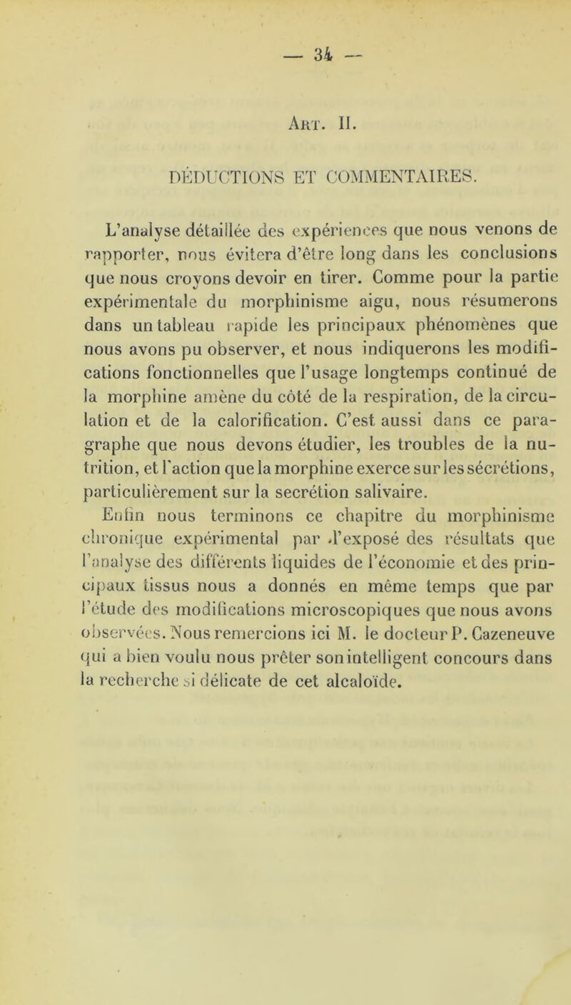 DEDUCTIONS ET COMMENTAIRES. L’analyse détaillée des expériences que nous venons de rapporter, nous évitera d’être long dans les conclusions que nous croyons devoir en tirer. Comme pour la partie expérimentale du morphinisme aigu, nous résumerons dans un tableau rapide les principaux phénomènes que nous avons pu observer, et nous indiquerons les modifi- cations fonctionnelles que l’usage longtemps continué de la morphine amène du côté de la respiration, de la circu- lation et de la calorification. C’est aussi dans ce para- graphe que nous devons étudier, les troubles de la nu- trition, et l’action que la morphine exerce sur les sécrétions, particulièrement sur la secrétion salivaire. Enfin nous terminons ce chapitre du morphinisme chronique expérimental par d’exposé des résultats que l’analyse des différents liquides de l’économie et des prin- cipaux tissus nous a donnés en même temps que par l’étude des modifications microscopiques que nous avons observées. Nous remercions ici M. le docteur P. Cazeneuve qui a bien voulu nous prêter son intelligent concours dans la recherche M délicate de cet alcaloïde.