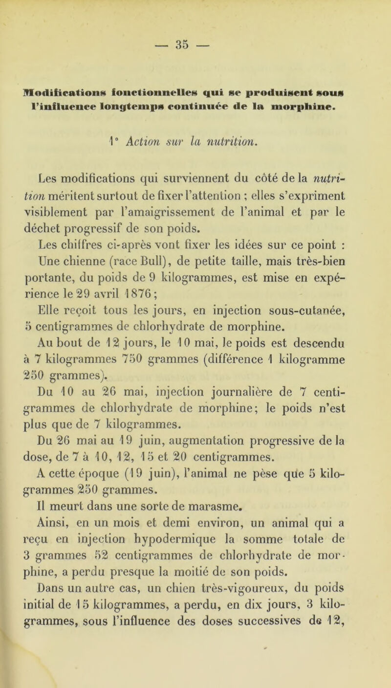 ITIodibcationg fonctionnelle»* qui 8e produisent sous l’influence longtemps continuée de la morphine. 1° Action sur la nutrition. Les modifications qui surviennent du côté de la nutri- tion méritent surtout de fixer l’attention ; elles s’expriment visiblement par l’amaigrissement de l’animal et par le déchet progressif de son poids. Les chiffres ci-après vont fixer les idées sur ce point : Une chienne (race Bull), de petite taille, mais très-bien portante, du poids de 9 kilogrammes, est mise en expé- rience le 29 avril 1876; Elle reçoit tous les jours, en injection sous-cutanée, 5 centigrammes de chlorhydrate de morphine. Au bout de 12 jours, le 10 mai, le poids est descendu à 7 kilogrammes 750 grammes (différence 1 kilogramme 250 grammes). Du 10 au 26 mai, injection journalière de 7 centi- grammes de chlorhydrate de morphine; le poids n’est plus que de 7 kilogrammes. Du 26 mai au 19 juin, augmentation progressive de la dose, de 7 à 10, 12, 15 et 20 centigrammes. A cette époque (19 juin), l’animal ne pèse que 5 kilo- grammes 250 grammes. Il meurt dans une sorte de marasme. Ainsi, en un mois et demi environ, un animal qui a reçu en injection hypodermique la somme totale de 3 grammes 52 centigrammes de chlorhydrate de mor- phine, a perdu presque la moitié de son poids. Dans un autre cas, un chien très-vigoureux, du poids initial de 1 5 kilogrammes, a perdu, en dix jours, 3 kilo- grammes, sous l’influence des doses successives de 12,