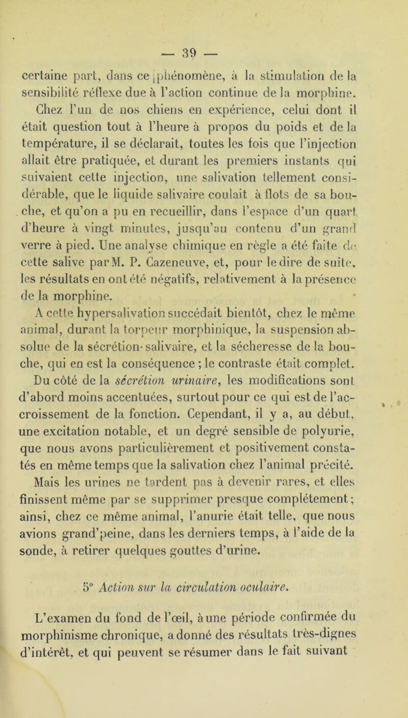 certaine part, dans ce [phénomène, à la stimulation de la sensibilité réflexe due à l’action continue delà morphine. Chez l’un de nos chiens en expérience, celui dont il était question tout à l’heure à propos du poids et de la température, il se déclarait, toutes les fois que l’injection allait être pratiquée, et durant les premiers instants qui suivaient cette injection, une salivation tellement consi- dérable, que le liquide salivaire coulait à flots de sa bou- che, et qu’on a pu en recueillir, dans l’espace d’un quart d’heure à vingt minutes, jusqu’au contenu d’un grand verre à pied. Une analyse chimique en règle a été faite de cette salive parM. P. Cazeneuve, et, pour ledire de suite, les résultats en ont été négatifs, relativement à la présence de la morphine. A cette hypersalivation succédait bientôt, chez le même animal, durant la torpeur morphinique, la suspension ab- solue de la sécrétion-salivaire, et la sécheresse de la bou- che, qui en est la conséquence ; le contraste était complet. Du côté de la sécrétion urinaire, les modifications sont d’abord moins accentuées, surtout pour ce qui est de l’ac- croissement de la fonction. Cependant, il y a, au début, une excitation notable, et un degré sensible de polyurie, que nous avons particulièrement et positivement consta- tés en même temps que la salivation chez l’animal précité. Mais les urines ne tordent pas à devenir rares, et elles finissent même par se supprimer presque complètement; ainsi, chez ce même animal, l’anurie était telle, que nous avions grand’peine, dans les derniers temps, à l’aide de la sonde, à retirer quelques gouttes d’urine. 5° Action sur la circulation oculaire. L’examen du fond de l’œil, aune période confirmée du morphinisme chronique, adonné des résultats très-dignes d’intérêt, et qui peuvent se résumer dans le fait suivant