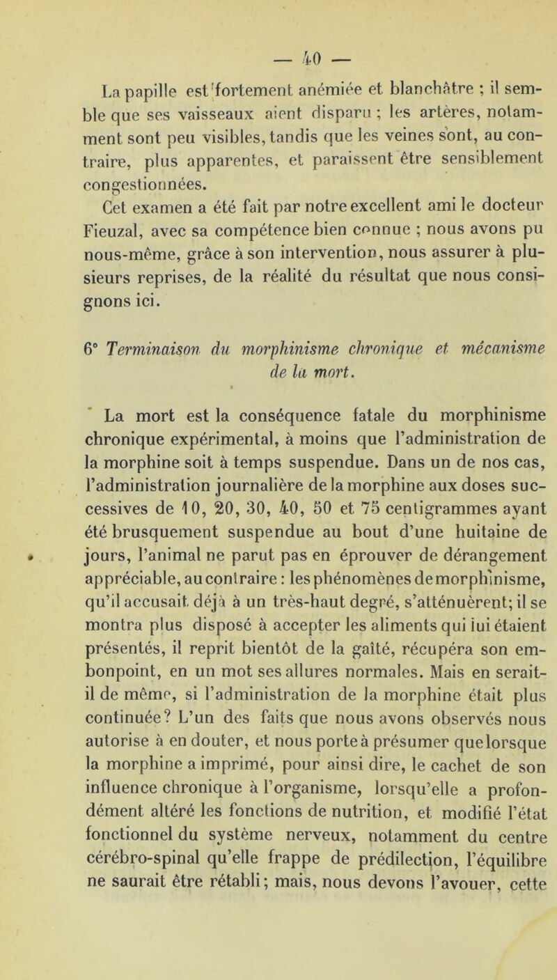 La papille est fortement anémiée et blanchâtre ; il sem- ble que ses vaisseaux aient disparu ; les artères, notam- ment sont peu visibles, tandis que les veines sont, au con- traire, plus apparentes, et paraissent être sensiblement congestionnées. Cet examen a été fait par notre excellent ami le docteur Fieuzal, avec sa compétence bien connue ; nous avons pu nous-même, grâce à son intervention, nous assurer à plu- sieurs reprises, de la réalité du résultat que nous consi- gnons ici. 6° Terminaison du morphinisme chronique et mécanisme de la mort. $ La mort est la conséquence fatale du morphinisme chronique expérimental, à moins que l’administration de la morphine soit à temps suspendue. Dans un de nos cas, l’administration journalière de la morphine aux doses suc- cessives de 10, 20, 30, 40, 50 et 75 centigrammes ayant été brusquement suspendue au bout d’une huitaine de jours, l’animal ne parut pas en éprouver de dérangement appréciable, au contraire : les phénomènes de morphinisme, qu’il accusait déjà à un très-haut degré, s’atténuèrent; il se montra plus disposé à accepter les aliments qui lui étaient présentés, il reprit bientôt de la gaîté, récupéra son em- bonpoint, en un mot ses allures normales. Mais en serait- il de même, si l’administration de la morphine était plus continuée? L’un des faits que nous avons observés nous autorise à en douter, et nous porte à présumer quelorsque la morphine a imprimé, pour ainsi dire, le cachet de son influence chronique à l’organisme, lorsqu’elle a profon- dément altéré les fonctions de nutrition, et modifié l’état fonctionnel du système nerveux, notamment du centre cérébro-spinal qu’elle frappe de prédilection, l’équilibre ne saurait être rétabli; mais, nous devons l’avouer, cette