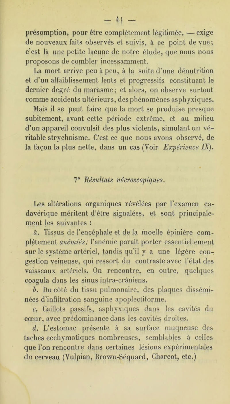 - il - présomption, pour être complètement légitimée, —exige de nouveaux faits observés et suivis, à ce point de vue; c’est là une petite lacune de notre étude, que nous nous proposons de combler incessamment. La mort arrive peu à peu, à la suite d’une dénutrition et d’un affaiblissement lents et progressifs constituant le dernier degré du marasme; et alors, on observe surtout comme accidents ultérieurs, des phénomènes asphyxiques. Mais il se peut faire que la mort se produise presque subitement, avant cette période extrême, et au milieu d’un appareil convulsif des plus violents, simulant un vé- ritable strychnisme. C’est ce que nous avons observé, de la façon la plus nette, dans un cas (Voir Expérience IX). 7° Résultats nécroscopiques. Les altérations organiques révélées par l’examen ca- davérique méritent d’être signalées, et sont principale- ment les suivantes : à. Tissus de l’encéphale et de la moelle épinière com- plètement anémiés; l’anémie paraît porter essentiellement sur le système artériel, tandis qu’il y a une légère con- gestion veineuse, qui ressort du contraste avec l’état des vaisseaux artériels. On rencontre, en outre, quelques coagula dans les sinus intra-crâniens. b. Du côté du tissu pulmonaire, des plaques dissémi- nées d’infiltration sanguine apoplectiforme. c. Caillots passifs, asphyxiques dans les cavités du cœur, avec prédominance dans les cavités droites. d. L’estomac présente à sa surface muqueuse des taches ecchymotiques nombreuses, semblables à celles que l’on rencontre dans certaines lésions expérimentales du cerveau (Vulpian, Brown-Séquard, Charcot, etc.)