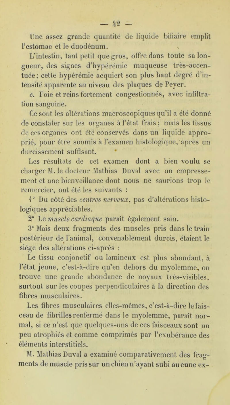 Une assez grande quantité de liquide biliaire emplit l’estomac et le duodénum. L’intestin, tant petit que gros, offre dans toute sa lon- gueur, des signes d’hypérémie muqueuse très-accen- tuée; cette hypérémie acquiert son plus haut degré d’in- tensité apparente au niveau des plaques de Pever. e. Foie et reins fortement congestionnés, avec infiltra- tion sanguine. Ce sont les altérations macroscopiques qu’il a été donné de constater sur les organes à l’état frais ; mais les tissus de ces organes ont été conservés dans un liquide appro- prié, pour être soumis à l’examen histologique, après un durcissement suffisant. Les résultats de cet examen dont a bien voulu se charger M. le docteur Mathias Duval avec un empresse- ment et une bienveillance dont nous ne saurions trop le remercier, ont été les suivants : i° Du côté des centres nerveux, pas d’altérations histo- logiques appréciables. 2° Le muscle cardiaque paraît également sain. 3° Mais deux fragments des muscles pris dans le train postérieur de l’animal, convenablement durcis, étaient le siège des altérations ci-après : Le tissu conjonctif ou lamineux est plus abondant, à l’état jeune, c’est-à-dire qu’en dehors du myolemme, on trouve une grande abondance de noyaux très-visibles, surtout sur les coupes perpendiculaires à la direction des fibres musculaires. Les fibres musculaires elles-mêmes, c’est-à-dire lefais- ceau de fibrilles renfermé dans le myolemme, paraît nor- mal, si ce n’est que quelques-uns de ces faisceaux sont un peu atrophiés et comme comprimés par l’exubérance des éléments interstitiels. M. Mathias Duval a examiné comparativement des frag- ments de muscle pris sur un chien n’ayant subi aucune ex-
