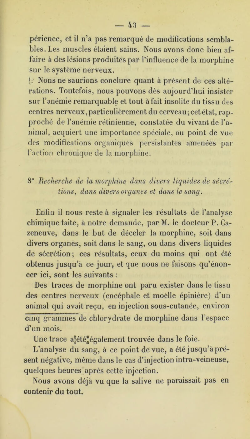 périence, et il n’a pas remarqué de modifications sembla- bles. Les muscles étaient sains. Nous avons donc bien af- faire à des lésions produites par l’influence de la morphine sur le système nerveux. {: Nons ne saurions conclure quant à présent de ces alté- rations. Toutefois, nous pouvons dès aujourd’hui insister sur l’anémie remarquable et tout à fait insolite du tissu des centres nerveux, particulièrement du cerveau; cet état, rap- proché de l’anémie rétinienne, constatée du vivant de l’a- nimal, acquiert une importance spéciale, au point de vue des modifications organiques persistantes amenées par l’action chronique de la morphine. 8° Recherche de la morphine dans divers liquides de sécré- tions, dans divers organes et dans le sang. Enfin il nous reste à signaler les résultats de l’analyse chimique faite, à notre demande, par M. le docteur P. Ca- zeneuve, dans le but de déceler la morphine, soit dans divers organes, soit dans le sang, ou dans divers liquides de sécrétion; ces résultats, ceux du moins qui ont été obtenus jusqu’à ce jour, et que nous ne faisons qu’énon- cer ici, sont les suivants : Des traces de morphine ont paru exister dans le tissu des centres nerveux (encéphale et moelle épinière) d’un animal qui avait reçu, en injection sous-cutanée, environ cinq grammes de chlorydrate de morphine dans l’espace d’un mois. Une trace a|étéégalement trouvée dans le foie. L’analyse du sang, à ce point de vue, a été jusqu’à pré- sent négative, même dans le cas d’injection intra-veineuse, quelques heures après cette injection. Nous avons déjà vu que la salive ne paraissait pas en contenir du tout.