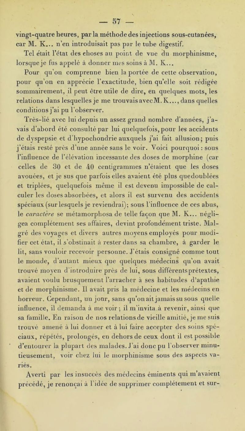 vingt-quatre heures, parla méthode des injections sous-cutanées, car M. K... n’en introduisait pas par le tube digestif. Tel était l’état des ehoses au point de vue du morphinisme, lorsque je fus appelé à donner mes soins à M. K... Pour qu’on comprenne bien la portée de cette observation, pour qu’on en apprécie l’exactitude, bien qu’elle soit rédigée sommairement, il peut être utile de dire, en quelques mots, les relations dans lesquelles je me trouvaisavecM. K..., dans quelles conditions j’ai pu l’observer. Très-lié avec lui depuis un assez grand nombre d’années, j’a- vais d’abord été consulté par lui quelquefois, pour les accidents de dyspepsie et d'hypochondrie auxquels j’ai fait allusion; puis j’étais resté prés d’une année sans le voir. Voici pourquoi : sous l’influence de l’élévation incessante des doses de morphine (car celles de 30 et de 40 centigrammes n’étaient que les doses avouées, et je sus que parfois elles avaient été plus quedoublées et triplées, quelquefois même il est devenu impossible de cal- culer les doses absorbées, et alors il est survenu des accidents spéciaux (sur lesquels je reviendrai); sous l’influence de ces abus, le caractère se métamorphosa de telle façon que M. K... négli- gea complètement ses affaires, devint profondément triste. Mal- gré des voyages et divers autres moyens employés pour modi- fier cet état, il s’obstinait à rester dans sa chambre, à garder le lit, sans vouloir recevoir personne. J’étais consigné comme tout le monde, d’autant mieux que quelques médecins qu’on avait trouvé moyen d’introduire près de lui, sous différents prétextes, avaient voulu brusquement l’arracher à ses habitudes d’apathie et de morphinisme. Il avait pris la médecine et les médecins en horreur. Cependant, un jour, sans qu’onait jamais su sous quelle influence, il demanda à me voir; il m’invita à revenir, ainsi que sa famille. En raison de nos relations de vieille amitié, je me suis trouvé amené à lui donner et à lui faire accepter des soins spé- ciaux, répétés, prolongés, en dehors de ceux dont il est possible d’entourer la plupart des malades. J’ai donc pu l’observer minu- tieusement, voir chez lui le morphinisme sous des aspects va- riés. Averti par les insuccès des médecins éminents qui m’avaient précédé, je renonçai à l’idée de supprimer complètement et sur-