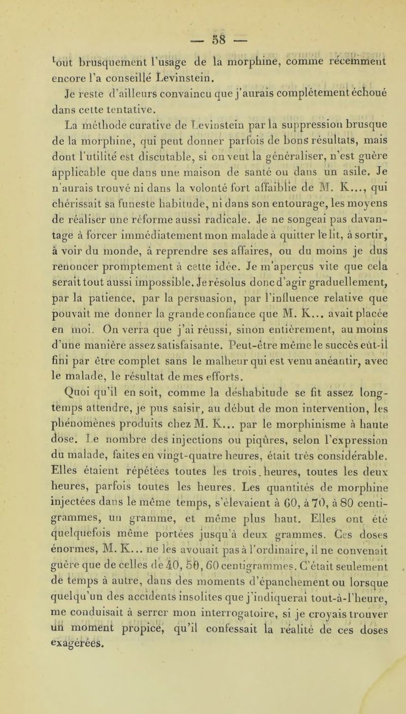 lout brusquement l’usage de la morphine, comme réceinment encore l’a conseillé Levinstein. Je reste d’ailleurs convaincu que j’aurais complètement échoué dans cette tentative. La méthode curative de Levinstein parla suppression brusque de la morphine, qui peut donner parfois de bons résultats, mais dont l’utilité est discutable, si on veut la généraliser, n’est guère applicable que dans une maison de santé ou dans un asile. Je n aurais trouvé ni dans la volonté fort affaiblie de M. K..., qui chérissait sa funeste habitude, ni dans son entourage, les moyens de réaliser une réforme aussi radicale. Je ne songeai pas davan- tage à forcer immédiatement mon malade à quitter le ht, à sortir, à voir du monde, à reprendre ses affaires, ou du moins je dus renoncer promptement à cette idée. Je m’aperçus vite que cela seraittout aussi impossible. Jerésolus doncd’agir graduellement, par la patience, par la persuasion, par l’inlluence relative que pouvait me donner la grande confiance que M. K... avait placée en moi. On verra que j’ai réussi, sinon entièrement, au moins d’une manière assez satisfaisante. Peut-être même le succès eût-il fini par être complet sans le malheur qui est venu anéantir, avec le malade, le résultat de mes efforts. Quoi qu’il en soit, comme la déshabitude se fit assez long- temps attendre, je pus saisir, au début de mon intervention, les phénomènes produits chez M. Iv... par le morphinisme à haute dose. Le nombre des injections ou piqûres, selon l’expression du malade, faites en vingt-quatre heures, était très considérable. Elles étaient répétées toutes les trois. heures, toutes les deux heures, parfois toutes les heures. Les quantités de morphine injectées dans le même temps, s’élevaient à GO, à 70, à 80 centi- grammes, uti gramme, et même plus haut. Elles ont été quelquefois même portées jusqu’à deux grammes. Ces doses énormes, M. K... ne les avouait pas à l’ordinaire, il ne convenait guère que de celles de 40, 50, 60 centigrammes. C’était seulement de temps à autre, dans des moments d’épanchement ou lorsque quelqu’un des accidents insolites que j’indiquerai tout-à-l’heure, me conduisait à serrer mon interrogatoire, si je croyais trouver un moment propice, qu’il confessait la réalité de ces doses exagérées.