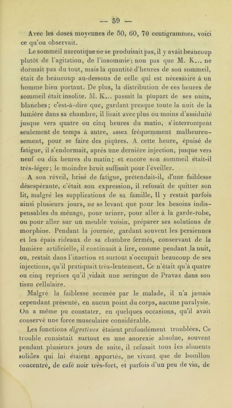 Avec les doses moyennes de 50, 60, 70 centigrammes, voici ce qu’on observait. Le sommeil narcotique ne se produisait pas, il y avait beaucoup plutôt de l’agitation, de l’insommie; non pas que M. K... ne dormait pas du tout, mais la quantité d’heures de son sommeil, était de beaucoup au-dessous de celle qui est nécessaire à un homme bien portant. De plus, la distribution de ces heures de sommeil était insolite. M. K... passait la plupart de ses nuits, blanches ; c’est-à-dire que, gardant presque toute la nuit de la lumière dans sa chambre, il lisait avec plus ou moins d’assiduité jusque vers quatre ou cinq heures du matin, s'interrompant seulement de temps à autre, assez fréquemment malheureu- sement, pour se faire des piqûres. A cette heure, épuisé de fatigue, il s’endormait, après une dernière injection, jusque vers neuf ou dix heures du matin; et encore son sommeil était-il très-léger; le moindre bruit suffisait pour l’éveiller. A son réveil, brisé de fatigue, prétendait-il, d’une faiblesse désespérante, c’était son expression, il refusait de quitter son lit, malgré les supplications de sa famille, Il y restait parfois ainsi plusieurs jours, ne se levant que pour les besoins indis- pensables du ménage, pour uriner, pour aller à la garde-robe, ou pour aller sur un meuble voisin, préparer ses solutions de morphine. Pendant la journée, gardant souvent les persiennes et les épais rideaux de sa chambre fermés, conservant de la lumière artificielle, il continuait à lire, comme pendant la nuit, ou, restait dans l’inaction et surtout s’occupait beaucoup de ses injections, qu’il pratiquait très-lentement. Ce n’était qu’à quatre ou cinq reprises qu’il vidait une seringue de Pravaz dans son tissu cellulaire. Malgré la faiblesse accusée par le malade, il n’a jamais cependant présenté, en aucun point du corps, aucune paralysie, ün a même pu constater, en quelques occasions, qu’il avait conservé une force musculaire considérable. Les fonctions digestives étaient profondément troublées. Ce trouble consistait surtout en une anorexie absolue, souvent pendant plusieurs jours de suite, il refusait tous les aliments solides qui lui étaient apportés, ne vivant que de bomllon concentré, de café noir très~fort, et parfois d un peu de vin, de