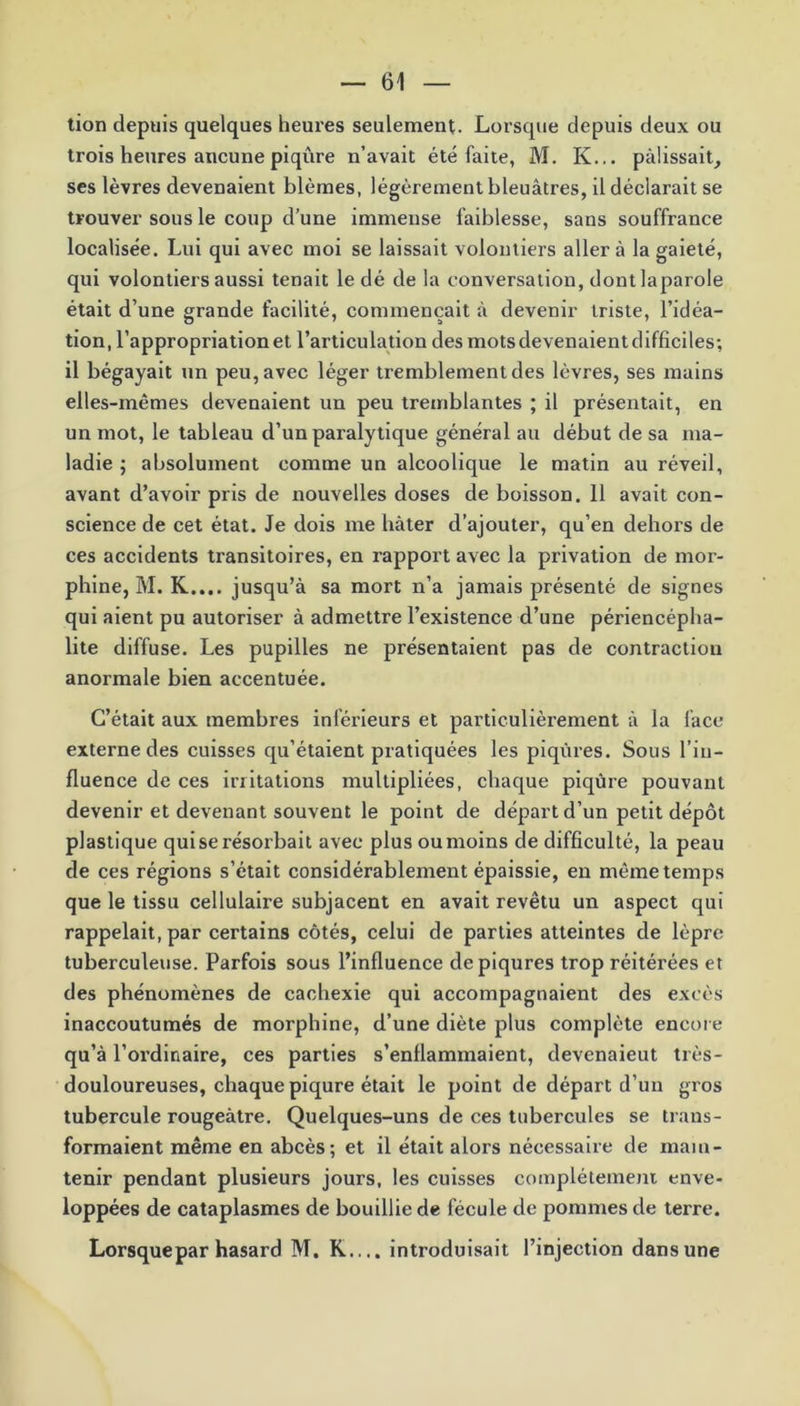 tion depuis quelques heures seulement. Lorsque depuis deux ou trois heures aucune piqûre n’avait été faite, M. K... pâlissait, ses lèvres devenaient blêmes, légèrement bleuâtres, il déclarait se trouver sous le coup d’une immense faiblesse, sans souffrance localisée. Lui qui avec moi se laissait volontiers aller à la gaieté, qui volontiers aussi tenait le dé de la conversation, dont la parole était d’une grande facilité, commençait à devenir triste, l’idéa- tion, l’appropriation et l’articulation des mots devenaient difficiles; il bégayait un peu, avec léger tremblement des lèvres, ses mains elles-mêmes devenaient un peu tremblantes ; il présentait, en un mot, le tableau d’un paralytique général au début de sa ma- ladie ; absolument comme un alcoolique le matin au réveil, avant d’avoir pris de nouvelles doses de boisson. 11 avait con- science de cet état. Je dois me hâter d’ajouter, qu’en dehors de ces accidents transitoires, en rapport avec la privation de mor- phine, M. K.... jusqu’à sa mort n’a jamais présenté de signes qui aient pu autoriser à admettre l’existence d’une périencépha- lite diffuse. Les pupilles ne présentaient pas de contraction anormale bien accentuée. C’était aux membres inférieurs et particulièrement à la face externe des cuisses qu’étaient pratiquées les piqûres. Sous l’in- fluence de ces irritations multipliées, chaque piqûre pouvant devenir et devenant souvent le point de départ d’un petit dépôt plastique qui se résorbait avec plus ou moins de difficulté, la peau de ces régions s’était considérablement épaissie, en même temps que le tissu cellulaire subjacent en avait revêtu un aspect qui rappelait, par certains côtés, celui de parties atteintes de lèpre tuberculeuse. Parfois sous l’influence de piqûres trop réitérées et des phénomènes de cachexie qui accompagnaient des excès inaccoutumés de morphine, d’une diète plus complète encore qu’à l’ordinaire, ces parties s’enflammaient, devenaient très- douloureuses, chaque piqûre était le point de départ d’un gros tubercule rougeâtre. Quelques-uns de ces tubercules se trans- formaient même en abcès; et il était alors nécessaire de main- tenir pendant plusieurs jours, les cuisses complètement enve- loppées de cataplasmes de bouillie de fécule de pommes de terre. Lorsque par hasard M. R.... introduisait l’injection dans une
