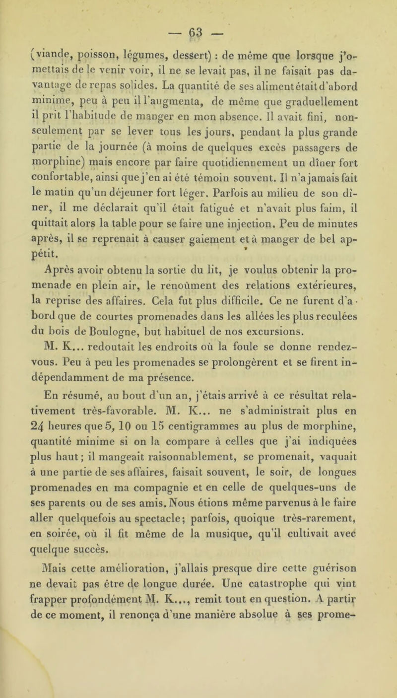 (viande, poisson, légumes, dessert) : de même que lorsque j’o- mettais de le venir voir, il ne se levait pas, il ne faisait pas da- vantage de repas solides. La quantité de ses aliment était d’abord minime, peu à peu il l’augmenta, de même que graduellement il prit 1 habitude de manger en mon absence. Il avait fini, non- seulement par se lever tous les jours, pendant la plus grande partie de la journée (à moins de quelques excès passagers de morphine) mais encore par faire quotidiennement un dîner fort confortable, ainsi que j’en ai été témoin souvent. Il n’a jamais fait le matin qu’un déjeuner fort léger. Parfois au milieu de son dî- ner, il me déclarait qu’il était fatigué et n’avait plus faim, il quittait alors la table pour se faire une injection. Peu de minutes après, il se reprenait à causer gaiement et à manger de bel ap- pétit. Après avoir obtenu la sortie du lit, je voulus obtenir la pro- menade en plein air, le renoùment des relations extérieures, la reprise des affaires. Cela fut plus difficile. Ce ne furent d’a • bord que de courtes promenades dans les allées les plus reculées du bois de Boulogne, but habituel de nos excursions. M. K... redoutait les endroits où la foule se donne rendez- vous. Peu à peu les promenades se prolongèrent et se firent in- dépendamment de ma présence. En résumé, au bout d’un an, j’étais arrivé à ce résultat rela- tivement très-favorable. M. K... ne s’administrait plus en 24 heures que 5, 10 ou 15 centigrammes au plus de morphine, quantité minime si on la compare à celles que j’ai indiquées plus haut; il mangeait raisonnablement, se promenait, vaquait à une partie de ses affaires, faisait souvent, le soir, de longues promenades en ma compagnie et en celle de quelques-uns de ses parents ou de ses amis. Nous étions même parvenus à le faire aller quelquefois au spectacle; parfois, quoique très-rarement, en soirée, où il fit même de la musique, qu’il cultivait avec quelque succès. Mais cette amélioration, j’allais presque dire cette guérison ne devait pas être de longue durée. Une catastrophe qui vint frapper profondément M. R..., remit tout en question. A partir de ce moment, il renonça d’une manière absolue à ses prome-