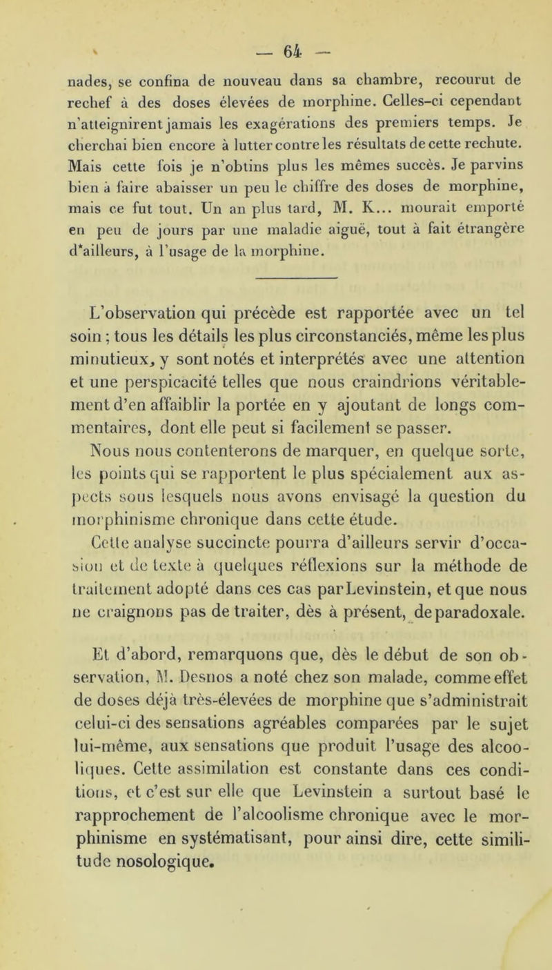 nades, se confina de nouveau dans sa chambre, l’ecourut de rechef à des doses élevées de morphine. Celles-ci cependant n’atteignirent jamais les exagérations des premiers temps. Je cherchai bien encore à lutter contre les résultats de cette rechute. Mais cette fois je n’obtins plus les mêmes succès. Je parvins bien à faire abaisser un peu le chiffre des doses de morphine, mais ce fut tout. Un an plus tard, M. K... mourait emporté en peu de jours par une maladie aiguë, tout à fait étrangère d*ailleurs, à l’usage de la morphine. L’observation qui précède est rapportée avec un tel soin : tous les détails les plus circonstanciés, même les plus minutieux, y sont notés et interprétés avec une attention et une perspicacité telles que nous craindrions véritable- ment d’en affaiblir la portée en y ajoutant de longs com- mentaires, dont elle peut si facilement se passer. Nous nous contenterons de marquer, en quelque sorte, les points qui se rapportent le plus spécialement aux as- pects sous lesquels nous avons envisagé la question du morphinisme chronique dans cette étude. Cette analyse succincte pourra d’ailleurs servir d’occa- sion et de texte à quelques réflexions sur la méthode de traitement adopté dans ces cas parLevinstein, et que nous ne craignons pas de traiter, dès à présent, de paradoxale. Et d’abord, remarquons que, dès le début de son ob- servation, M. Desnos a noté chez son malade, comme effet de doses déjà très-élevées de morphine que s’administrait celui-ci des sensations agréables comparées par le sujet lui-même, aux sensations que produit l’usage des alcoo- liques. Cette assimilation est constante dans ces condi- tions, et c’est sur elle que Levinstein a surtout basé le rapprochement de l’alcoolisme chronique avec le mor- phinisme en systématisant, pour ainsi dire, cette simili- tude nosologique.
