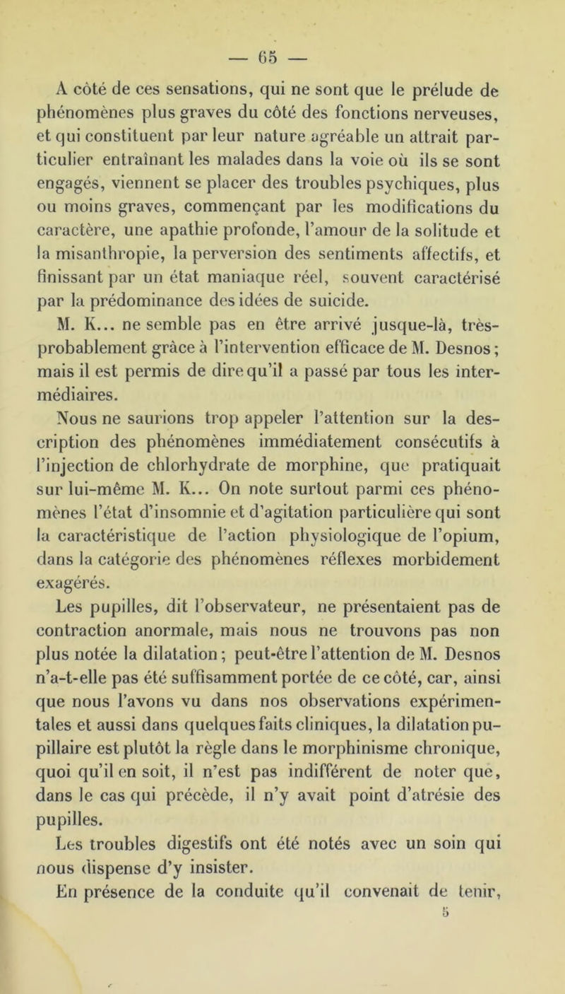 A côté de ces sensations, qui ne sont que le prélude de phénomènes plus graves du côté des fonctions nerveuses, et qui constituent par leur nature agréable un attrait par- ticulier entraînant les malades dans la voie où ils se sont engagés, viennent se placer des troubles psychiques, plus ou moins graves, commençant par les modifications du caractère, une apathie profonde, l’amour de la solitude et la misanthropie, la perversion des sentiments affectifs, et finissant par un état maniaque réel, souvent caractérisé par la prédominance des idées de suicide. M. K... ne semble pas en être arrivé jusque-là, très- probablement grâce à l’intervention efficace de M. Desnos ; mais il est permis de dire qu’il a passé par tous les inter- médiaires. Nous ne saurions trop appeler l’attention sur la des- cription des phénomènes immédiatement consécutifs à l’injection de chlorhydrate de morphine, que pratiquait sur lui-même M. K... On note surtout parmi ces phéno- mènes l’état d’insomnie et d’agitation particulière qui sont la caractéristique de l’action physiologique de l’opium, dans la catégorie des phénomènes réflexes morbidement exagérés. Les pupilles, dit l’observateur, ne présentaient pas de contraction anormale, mais nous ne trouvons pas non plus notée la dilatation ; peut-être l’attention de M. Desnos n’a-t-elle pas été suffisamment portée de ce côté, car, ainsi que nous l’avons vu dans nos observations expérimen- tales et aussi dans quelques faits cliniques, la dilatation pu- pillaire est plutôt la règle dans le morphinisme chronique, quoi qu’il en soit, il n’est pas indifférent de noter que, dans le cas qui précède, il n’y avait point d’atrésie des pupilles. Les troubles digestifs ont été notés avec un soin qui nous dispense d’y insister. En présence de la conduite qu’il convenait de tenir,