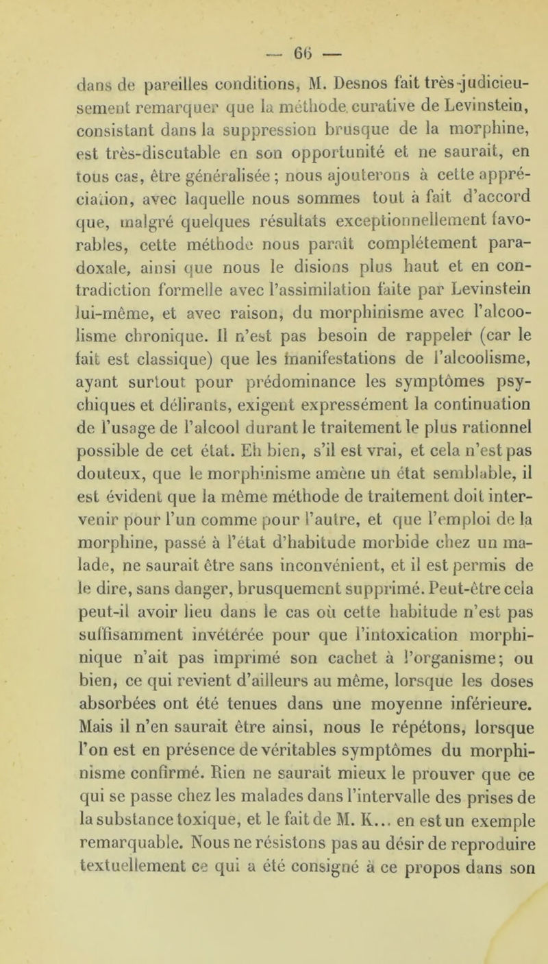 6(5 — dans de pareilles conditions, M. Desnos fait très-judicieu- sement remarquer que la méthode, curative de Levinstein, consistant dans la suppression brusque de la morphine, est très-discutable en son opportunité et ne saurait, en tous cas, être généralisée; nous ajouterons à cette appré- ciation, avec laquelle nous sommes tout à fait d’accord que, malgré quelques résultats exceptionnellement favo- rables, cette méthode nous paraît complètement para- doxale, ainsi que nous le disions plus haut et en con- tradiction formelle avec l’assimilation faite par Levinstein lui-même, et avec raison, du morphinisme avec l’alcoo- lisme chronique. Il n’est pas besoin de rappeler (car le tait est classique) que les fnanifestations de l’alcoolisme, ayant surtout pour prédominance les symptômes psy- chiques et délirants, exigent expressément la continuation de l’usage de l’alcool durant le traitement le plus rationnel possible de cet état. Eh bien, s’il est vrai, et cela n’est pas douteux, que le morphmisme amène un état semblable, il est évident que la même méthode de traitement doit inter- venir pour l’un comme pour l’autre, et que l’emploi de la morphine, passé à l’état d’habitude morbide chez un ma- lade, ne saurait être sans inconvénient, et il est permis de le dire, sans danger, brusquement supprimé. Peut-être ceia peut-il avoir lieu dans le cas où cette habitude n’est pas suffisamment invétérée pour que l’intoxication morphi- nique n’ait pas imprimé son cachet à l’organisme; ou bien, ce qui revient d’ailleurs au même, lorsque les doses absorbées ont été tenues dans une moyenne inférieure. Mais il n’en saurait être ainsi, nous le répétons, lorsque l’on est en présence de véritables symptômes du morphi- nisme confirmé. Rien ne saurait mieux le prouver que ce qui se passe chez les malades dans l’intervalle des prises de la substance toxique, et le fait de M. K... en est un exemple remarquable. Nous ne résistons pas au désir de reproduire textuellement ce qui a été consigné à ce propos dans son