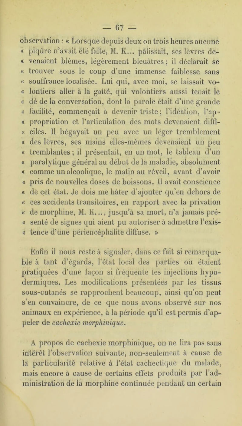 observation : « Lorsque depuis deux on trois heures aucune « piqûre n’avait été faite, M. K... pâlissait, ses lèvres de- « venaient blêmes, légèrement bleuâtres ; il déclarait se « trouver sous le coup d’une immense faiblesse sans « souffrance localisée. Lui qui, avec moi, se laissait vo- « lontiers aller à la gaîté, qui volontiers aussi tenait le « dé de la conversation, dont la parole était d’une grande « facilité, commençait à devenir triste ; l’idéation, l’ap* « propriation et l’articulation des mots devenaient dif'fi- « ciles. Il bégayait un peu avec un léger tremblement « des lèvres, ses mains elles-mêmes devenaient un peu « tremblantes ; il présentait, en un mot, le tableau d’un « paralytique générai au début de la maladie, absolument 4 comme un alcoolique, le matin au réveil, avant d’avoir « pris de nouvelles doses de boissons. Il avait conscience « de cet état. Je dois me hâter d’ajouter qu’en dehors de « ces accidents transitoires, en rapport avec la privation « de morphine, M. K..., jusqu’à sa mort, n’a jamais pré- « senté de signes qui aient pu autoriser à admettre l’exis- « tence d’une périencéphalite diffuse. » Enfin il nous reste à signaler, dans ce fait si remarqua- ble à tant d’égards, l’état local des parties où étaient pratiquées d’une façon si fréquente les injections hypo- dermiques. Les modifications présentées par les tissus sous-cutanés se rapprochent beaucoup, ainsi qu’on peut s’en convaincre, de ce que nous avons observé sur nos animaux en expérience, à la période qu’il est permis d’ap- peler de cachexie morphinique. A propos de cachexie morphinique, on ne lira pas sans intérêt l’observation suivante, non-seulement à cause de la particularité relative à l’état cachectique du malade, mais encore à cause de certains effets produits par l’ad- ministration de la morphine continuée pendant un certain