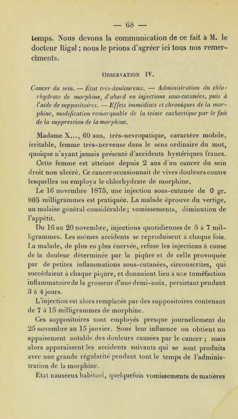 — 08 — temps. Nous devons la communication de ce fait à M. le docteur Rigal ; nous le prions d’agréer ici tous nos remer- cîments. OBSERVATION IV. Cancer du sein. — État très-douloureux. — Administration du chlo- rhydrate de morphine, d'abord en injections sous-cutanées, puis à l’aide de suppositoires. —Effets immédiats et chroniques delà mor- phine., modification remarquable de la teinte cachectique par le fait de la suppression de la morphine. Madame X..., 60 ans, très-nevropatique, caractère mobile, irritable, femme très-nerveuse dans le sens ordinaire du mot, quoique n’ayant jamais présenté d’accidents hystériques francs. Cette femme est atteinte depuis 2 ans d un cancer du sein droit non ulcéré. Ce cancer occasionnait de vives douleurs contre lesquelles on employa le chlorhydrate de morphine. Le 16 novembre 1875, une injection sous-cutanée de 0 gr. 005 milligrammes est pratiquée. La malade éprouve du vei'tige, un malaise général considérable; vomissements, diminution de l’appétit. Du 16 au 20 novembre, injections quotidiennes de 5 à 7 mil- ligrammes. Les mêmes accidents se reproduisent à chaque fois. La malade, de plus en plus énervée, refuse les injections à cause de la douleur déterminée par la piqûre et de celle provoquée par de petites inflammations sous-cutanées, circonscrites, qui succédaient à chaque piqûre, et donnaient lieu à une tuméfaction inflammatoire de la grosseur d’une demi-noix, persistant pendant 3 à 4 jours. L’injection est alors remplacée par des suppositoires contenant de 7 à 15 milligrammes de morphine. Ces suppositoires sont employés presque journellement du 25 novembre au 15 janvier. Sous leur influence on obtient un appaisement notable des douleurs causées par le cancer ; mais alors apparaissent les accidents suivants qui se sont produits avec une grande régularité pendant tout le temps de l’adminis- tration de la morphine. Etat nauséeux habituel, quelquefois vomissements de matières