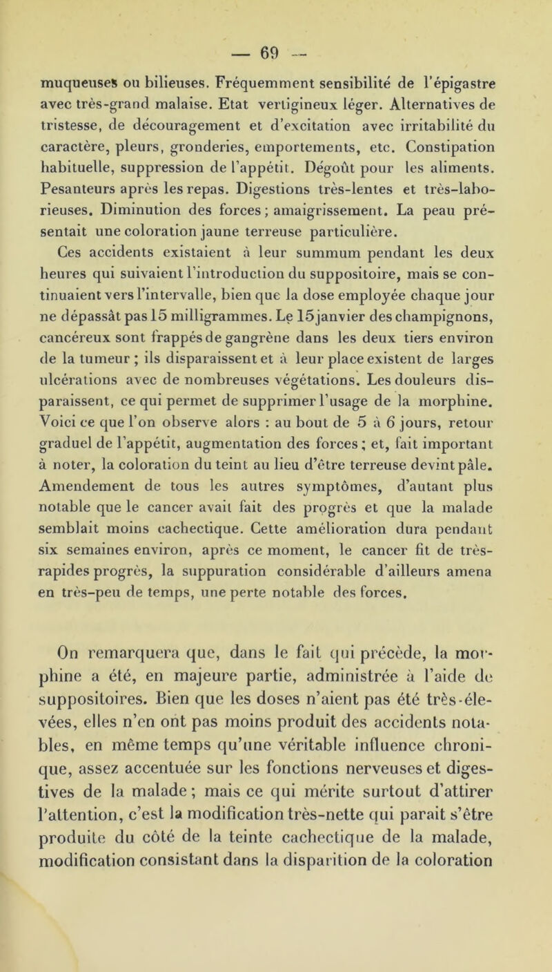 muqueuses ou bilieuses. Fréquemment sensibilité de l’épigastre avec très-grand malaise. Etat vertigineux léger. Alternatives de tristesse, de découragement et d’excitation avec irritabilité du caractère, pleurs, gronderies, emportements, etc. Constipation habituelle, suppression de l’appétit. Dégoût pour les aliments. Pesanteurs après les repas. Digestions très-lentes et très-labo- rieuses. Diminution des forces ; amaigrissement. La peau pré- sentait une coloration jaune terreuse particulière. Ces accidents existaient à leur summum pendant les deux heures qui suivaient l’introduction du suppositoire, mais se con- tinuaient vers l’intervalle, bien que la dose employée chaque jour ne dépassât pas 15 milligrammes. Le lôjanvier des champignons, cancéreux sont frappés de gangrène dans les deux tiers environ de la tumeur ; ils disparaissent et à leur place existent de larges ulcérations avec de nombreuses végétations. Les douleurs dis- paraissent, ce qui permet de supprimer l’usage de la morphine. Voici ce que l’on observe alors : au bout de 5 à 6 jours, retour graduel de l’appétit, augmentation des forces ; et, fait important à noter, la coloration du teint au lieu d’être terreuse devint pâle. Amendement de tous les autres symptômes, d’autant plus notable que le cancer avait fait des progrès et que la malade semblait moins cachectique. Cette amélioration dura pendant six semaines environ, après ce moment, le cancer fit de très- rapides progrès, la suppuration considérable d’ailleurs amena en très-peu de temps, une perte notable des forces. On remarquera que, dans le fait qui précède, la mor- phine a été, en majeure partie, administrée à l’aide de suppositoires. Bien que les doses n’aient pas été très-éle- vées, elles n’en ont pas moins produit des accidents nota- bles, en même temps qu’une véritable influence chroni- que, assez accentuée sur les fonctions nerveuses et diges- tives de la malade; mais ce qui mérite surtout d’attirer l’attention, c’est la modification très-nette qui parait s’ètre produite du côté de la teinte cachectique de la malade, modification consistant dans la disparition de la coloration