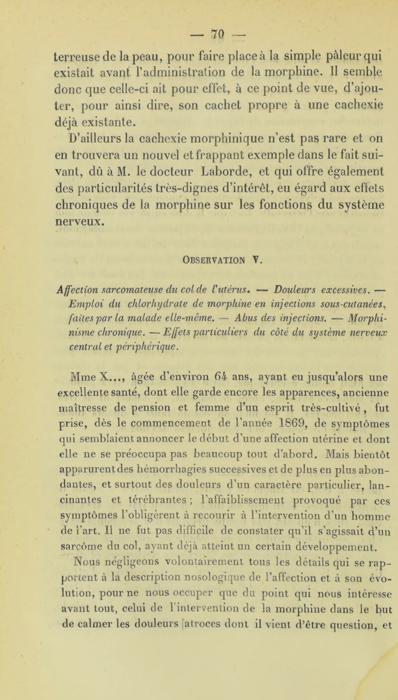 terreuse de la peau, pour faire place à la simple pâleur qui existait avant l’administration de la morphine. 11 semble donc que celle-ci ait pour effet, à ce point de vue, d’ajou- ter, pour ainsi dire, son cachet propre à une cachexie déjà existante. D’ailleurs la cachexie morphinique n’est pas rare et on en trouvera un nouvel et frappant exemple dans le fait sui- vant, dû à M. le docteur Laborde, et qui offre également des particularités très-dignes d’intérêt, eu égard aux effets chroniques de la morphine sur les fonctions du système nerveux. Observation V. Affection sarcomateuse du col de l'utérus. — Douleurs excessives. — Emploi du chlorhydrate de morphine en injections sous-cutanées, faites par la malade elle-même. — Abus des injections. — Morphi- nisme chronique. — Effets particuliers du côté du système nerveux central et périphérique. Mme X..., âgée d’environ 64 ans, ayant eu jusqu’alors une excellente santé, dont elle garde encore les apparences, ancienne maîtresse de pension et femme d’un esprit très-cultivé , fut prise, dès le commencement de l’année 1869, de symptômes qui semblaient annoncer le début d’une affection utérine et dont elle ne se préoccupa pas beaucoup tout d’abord. Mais bientôt apparurent des hémorrhagies successives et de plus en plus abon- dantes, et surtout des douleurs d’un caractère particulier, lan- cinantes et térébrantes ; l’affaiblissement provoqué par ces symptômes l’obligèrent à recourir à l’intervention d’un homme de l’art. 11 ne fut pas difficile de constater qu’il s’agissait d’un sarcome du col, ayant déjà atteint un certain développement. Nous négligeons volontairement tous les détails qui se rap- portent à la description nosologique de l’affection et à son évo- lution, pour ne nous occuper que du point qui nous intéresse avant tout, celui de l’intervention de la morphine dans le but de calmer les douleurs iatroces dont il vient d’être question, et