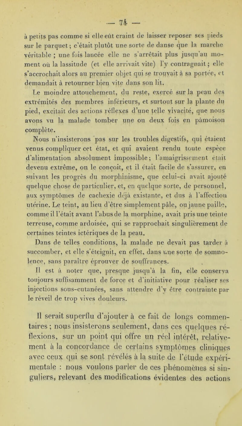 à petits pas comme si elle eût craint de laisser reposer ses pieds sur le parquet ; c’était plutôt une sorte de danse que la marche véritable ; une fois lancée elle ne s’arrêtait plus jusqu’au mo- ment où la lassitude (et elle arrivait vite) l’y eontragnait ; elle s’accrochait alors au premier objet qui se trouvait à sa portée, et demandait à retourner bien vite dans son lit. Le moindre attouchement, du reste, exercé sur la peau des extrémités des membres inférieurs, et surtout sur la plante du pied, excitait des actions réllexes d’une telle vivacité, que nous avons vu la malade tomber une ou deux fois en pâmoison complète. Nous n’insisterons pas sur les troubles digestifs, qui étaient venus compliquer cet état, et qui avaient rendu toute espèce d’alimentation absolument impossible; l’amaigrissement était devenu extrême, on le conçoit, et il était facile de s’assurer, en suivant les progrès du morphinisme, que celui-ci avait ajouté quelque chose de particulier, et, en quelque sorte, de personnel, aux symptômes de cachexie déjà existante, et dus à l’affection utérine. Le teint, au lieu d’être simplement pâle, ou jaune paille, comme il l’était avant l’abusde la morphine, avait pris une teinte terreuse, comme ardoisée, qui se rapprochait singulièrement de certaines teintes ictériques de la peau. Dans de telles conditions, la malade ne devait pas tarder à succomber, et elle s’éteignit, en effet, dans une sorte de somno- lence, sans paraître éprouver de souffrances. Il est à noter que, presque jusqu’à la fin, elle conserva toujours suffisamment de force et d’initiative pour réaliser ses injections sous-cutanées, sans attendre d’v être contrainte par le réveil de trop vives douleurs. Il serait superflu d’ajouter à ce fait de longs commen- taires ; nous insisterons seulement, dans ces quelques ré- flexions, sur un point qui offre un réel intérêt, relative- ment à la concordance de certains symptômes cliniques avec ceux qui se sont révélés à la suite de l’étude expéri- mentale : nous voulons parler de ces phénomènes si sin- guliers, relevant des modifications évidentes des actions
