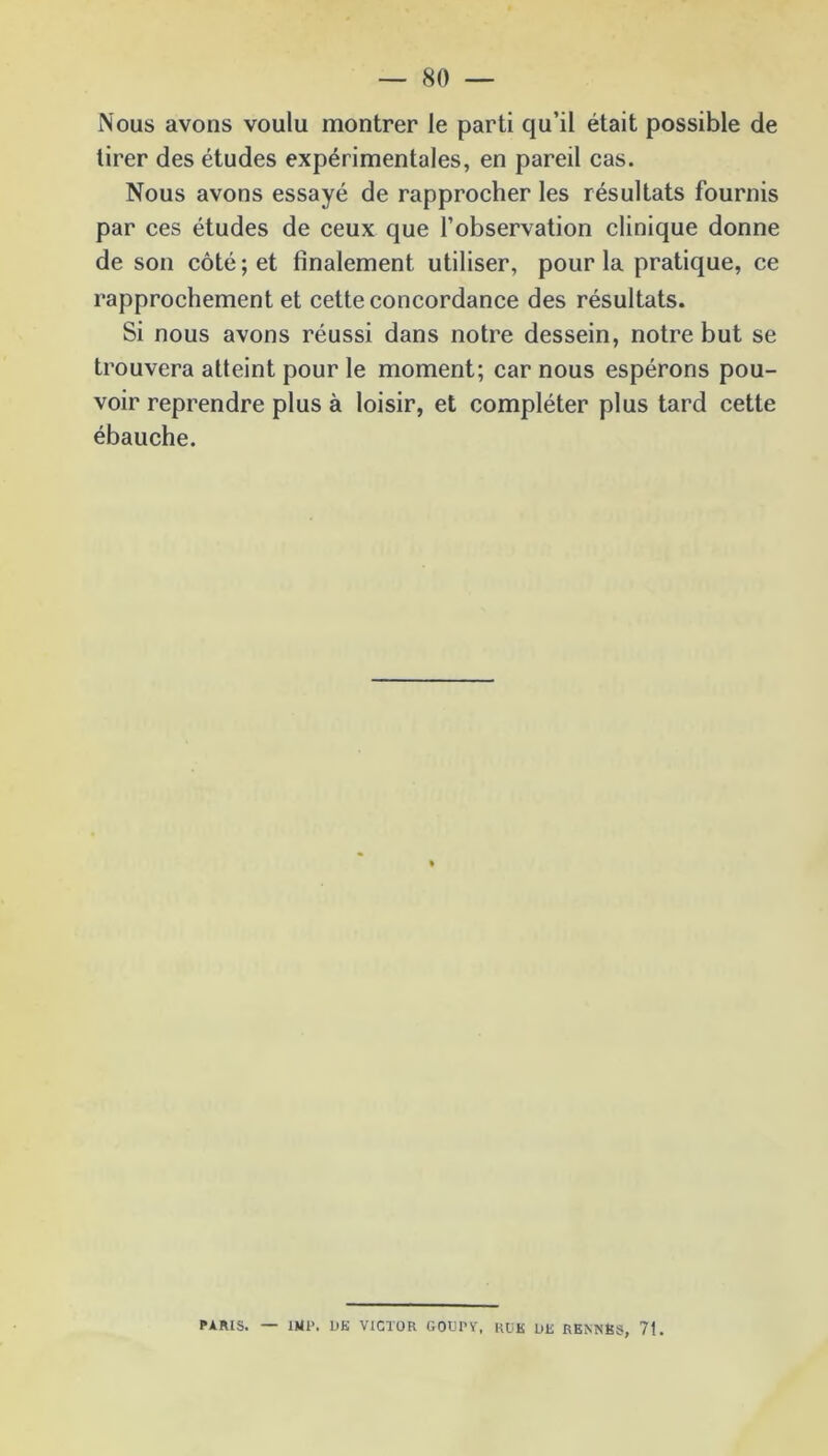 Nous avons voulu montrer le parti qu’il était possible de tirer des études expérimentales, en pareil cas. Nous avons essayé de rapprocher les résultats fournis par ces études de ceux que l’observation clinique donne de son côté; et finalement utiliser, pour la pratique, ce rapprochement et cette concordance des résultats. Si nous avons réussi dans notre dessein, notre but se trouvera atteint pour le moment; car nous espérons pou- voir reprendre plus à loisir, et compléter plus tard cette ébauche. PARIS. — 1HP. L>K VICTOR GOUl’Y, RU K UK RENNBS, 71.