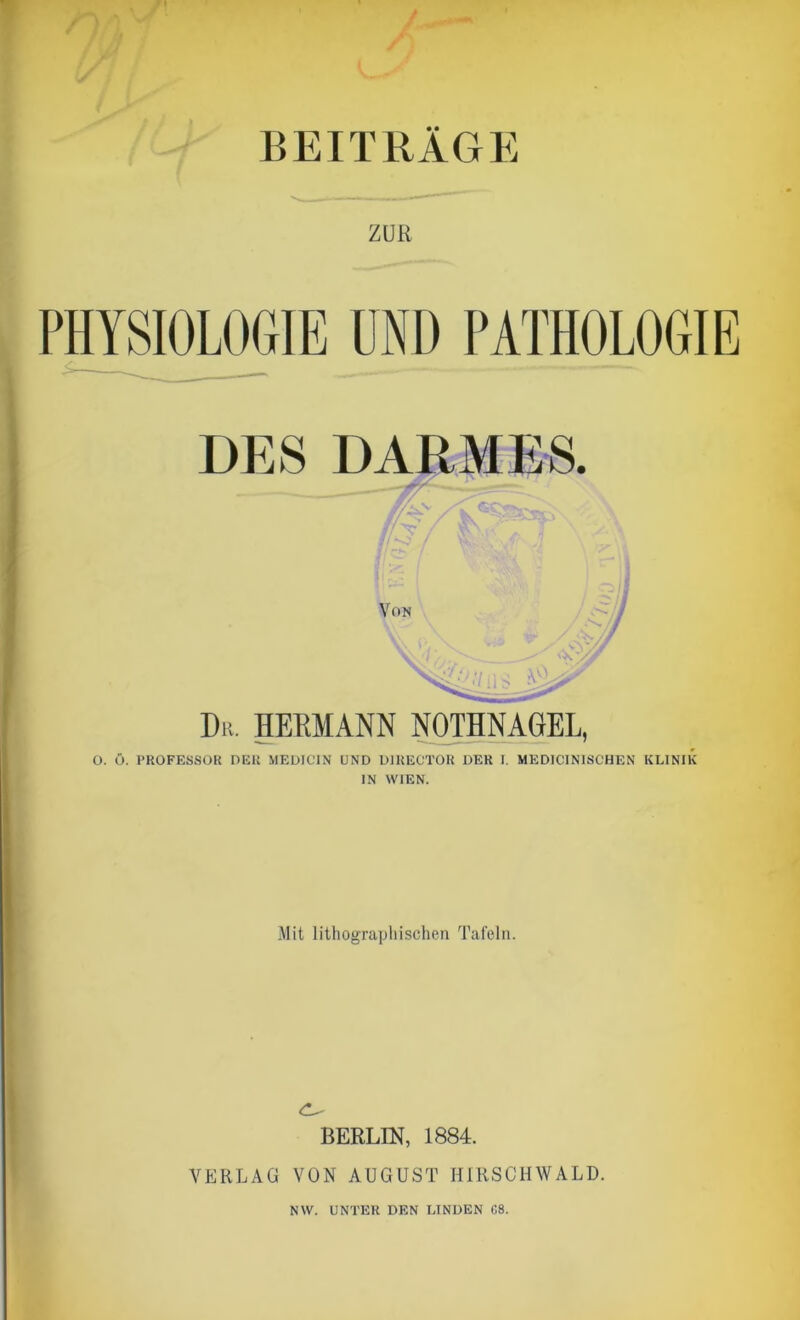 BEITRAGE ZUR PHYSIOLOGIE UND PATHOLOGIE Dit. HERMANN NOTHNAGEL, O. Ö. PROFESSOR DER MEDIC1N UND Dl RECTOR DER I. MEDICINISCHEN KLINIK IN WIEN. Mit lithographischen Tafeln. <1^ BERLIN, 1884. VERLAG VON AUGUST HIRSCHWALD. NW. UNTER DEN LINDEN C8.