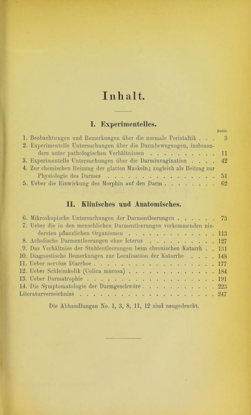 Inhalt I. Experimentelles. Seite 1. Beobachtungen und Bemerkungen über die normale Peristaltik ... 3 2. Experimentelle Untersuchungen über die Darmbewegungen, insbeson- dere unter pathologischen Verhältnissen 11 3. Experimentelle Untersuchungen über die Darminvagination .... 42 4. Zur chemischen Reizung der glatten Muskeln; zugleich als Beitrag zur Physiologie des Darmes 51 5. Ueber die Einwirkung des Morphin auf den Darm 62 II. Klinisches und Anatomisches. 6. Mikroskopische Untersuchungen der Darmentleerungen 73 7. Ueber die in den menschlichen Darmentleerungen vorkommenden nie- dersten pflanzlichen Organismen 113 8. Acholische Darmentleerungen ohne Icterus 127 9. Das Verhältniss der Stuhlentleerungen beim chronischen Katarrh . . 131 10. Diagnostische Bemerkungen zur Localisation der Katarrhe .... 148 11. Ueber nervöse Diarrhoe 177 12. Ueber Schleimkolik (Colica mucosa) 184 13. Ueber Darmatrophie 191 14. Die Symptomatologie der Darmgeschwüre 223 Literaturverzeichniss 247