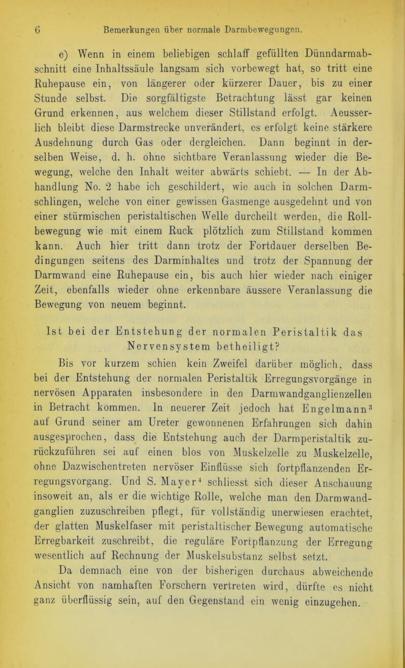 e) Wenn in einem beliebigen schlaff gefüllten Dünndarmab- schnitt eine Inhaltssäule langsam sich vorbewegt hat, so tritt eine Ruhepause ein, von längerer oder kürzerer Dauer, bis zu einer Stunde selbst. Die sorgfältigste Betrachtung lässt gar keinen Grund erkennen, aus welchem dieser Stillstand erfolgt. Aeusser- lich bleibt diese Darmstrecke unverändert, cs erfolgt keine stärkere Ausdehnung durch Gas oder dergleichen. Dann beginnt in der- selben Weise, d. h. ohne sichtbare Veranlassung wieder die Be- wegung, welche den Inhalt weiter abwärts schiebt. — In der Ab- handlung No. 2 habe ich geschildert, wie auch in solchen Darm- schlingen, welche von einer gewissen Gasmenge ausgedehnt und von einer stürmischen peristaltischen Welle durcheilt werden, die Roll- bewegung wie mit einem Ruck plötzlich zum Stillstand kommen kann. Auch hier tritt dann trotz der Fortdauer derselben Be- dingungen seitens des Darminhaltes und trotz der Spannung der Darmwand eine Ruhepause ein, bis auch hier wieder nach einiger Zeit, ebenfalls wieder ohne erkennbare äussere Veranlassung die Bewegung von neuem beginnt. Ist bei der Entstehung der normalen Peristaltik das Nervensystem betheiligt? Bis vor kurzem schien kein Zweifel darüber möglich, dass bei der Entstehung der normalen Peristaltik Erregungsvorgänge in nervösen Apparaten insbesondere in den Darmwandganglienzellen in Betracht kommen, ln neuerer Zeit jedoch hat Engelmann3 auf Grund seiner am Ureter gewonnenen Erfahrungen sich dahin ausgesprochen, dass die Entstehung auch der Darmperistaltik zu- rückzuführen sei auf einen blos von Muskelzelle zu Muskelzelle, ohne Dazwischentreten nervöser Einflüsse sich fortpflanzenden Er- regungsvorgang. Und S. Mayer4 schliesst sich dieser Anschauung insoweit an, als er die wichtige Rolle, welche man den Darmwand- ganglien zuzuschreiben pflegt, für vollständig unerwiesen erachtet, der glatten Muskelfaser mit peristaltischer Bewegung automatische Erregbarkeit zuschreibt, die reguläre Fortpflanzung der Erregung wesentlich auf Rechnung der Muskelsubstanz selbst setzt. Da demnach eine von der bisherigen durchaus abweichende Ansicht von namhaften Forschern vertreten wird, dürfte es nicht ganz überflüssig sein, auf den Gegenstand ein wenig einzugehen.