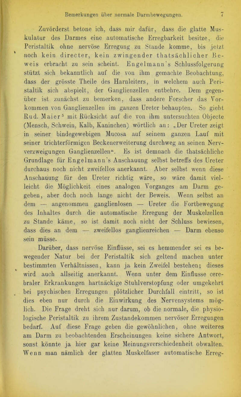 Zuvörderst betone ich, dass mir dafür, dass die glatte Mus- kulatur des Darmes eine automatische Erregbarkeit besitze, die Peristaltik ohne nervöse Erregung zu Staude komme, bis jetzt noch kein directer, kein zwingender thatsächlicher Be- weis erbracht zu sein scheint. Engelmann's Schlussfolgerung stützt sich bekanntlich auf die von ihm gemachte Beobachtung, dass der grösste Theile des Harnleiters, in welchem auch Peri- staltik sich abspielt, der Ganglienzellen entbehre. Dem gegen- über ist zunächst zu bemerken, dass andere Forscher das Vor- kommen von Ganglienzellen im ganzen Ureter behaupten. So giebt Rud. Maier5 mit Rücksicht auf die von ihm untersuchten Objecte (Mensch, Schwein, Kalb, Kaninchen) wörtlich an: „Der Ureter zeigt in seiner bindegewebigen Mucosa auf seinem ganzen Lauf mit seiner trichterförmigen Beckenerweiterung durchweg an seinen Nerv- verzweigungen Ganglienzellen“. Es ist demnach die thatsäehliche Grundlage für Engelmann's Anschauung selbst betreffs des Ureter durchaus noch nicht zweifellos anerkannt. Aber selbst wenn diese Anschauung für den Ureter richtig wäre, so wäre damit viel- leicht die Möglichkeit eines analogen Vorganges am Darm ge- geben, aber doch noch lange nicht der Beweis. Wenn selbst an dem — angenommen ganglienlosen — Ureter die Fortbewegung des Inhaltes durch die automatische Erregung der Muskelzellen zu Stande käme, so ist damit noch nicht der Schluss bewiesen, dass dies an dem — zweifellos ganglienreichen — Darm ebenso sein müsse. Darüber, dass nervöse Einflüsse, sei es hemmender sei es be- wegender Natur bei der Peristaltik sich geltend machen unter bestimmten Verhältnissen, kann ja kein Zweifel bestehen; dieses wird auch allseitig anerkannt. Wenn unter dem Einflüsse cere- braler Erkrankungen hartnäckige Stuhlverstopfung oder umgekehrt bei psychischen Erregungen plötzlicher Durchfall eintritt, so ist dies eben nur durch die Einwirkung des Nervensystems mög- lich. Die Frage dreht sich nur darum, ob die normale, die physio- logische Peristaltik zu ihrem Zustandekommen nervöser Erregungen bedarf. Auf diese Frage geben die gewöhnlichen, ohne weiteres am Darm zu beobachtenden Erscheinungen keine sichere Antwort, sonst könnte ja hier gar keine Meinungsverschiedenheit obwalten. Wenn man nämlich der glatten Muskelfaser automatische Erreg-