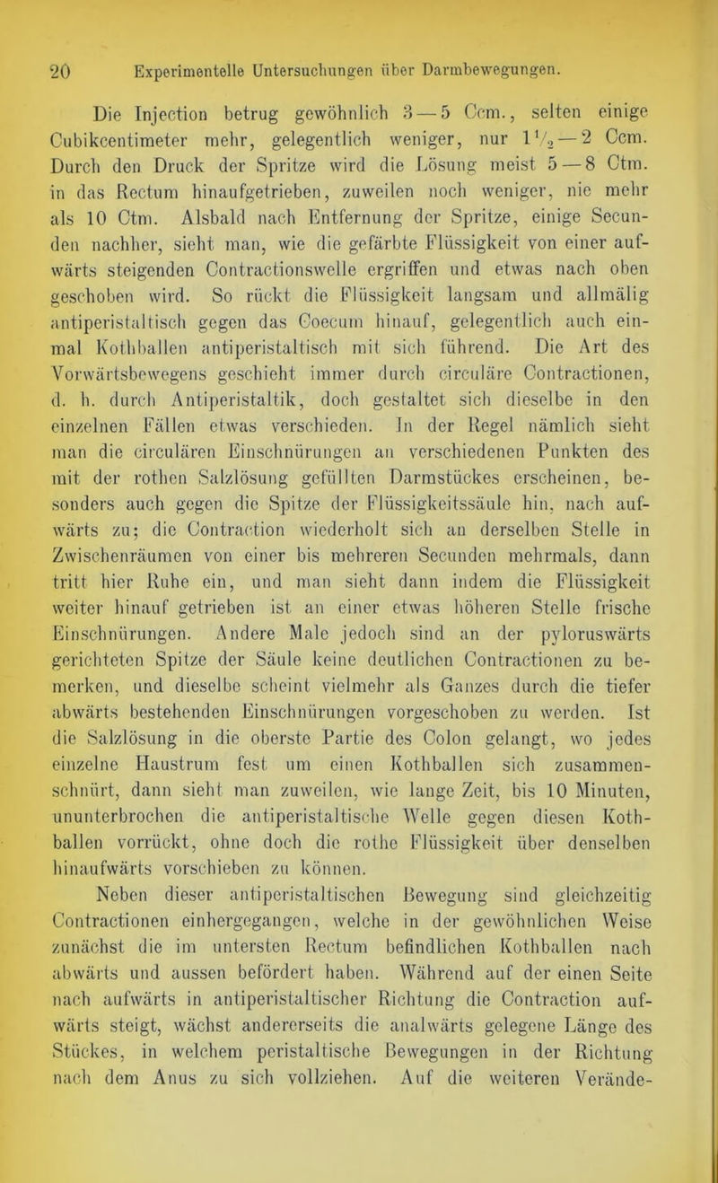 Die Injection betrug gewöhnlich 3 — 5 Ccm., selten einige Cubikcentimeter mehr, gelegentlich weniger, nur l‘/.2 — 2 Ccm. Durch den Druck der Spritze wird die Lösung meist 5 — 8 Ctm. in das Rectum hinaufgetrieben, zuweilen noch weniger, nie mehr als 10 Ctm. Alsbald nach Entfernung der Spritze, einige Secun- den nachher, sieht man, wie die gefärbte Flüssigkeit von einer auf- wärts steigenden Contractionswclle ergriffen und etwas nach oben geschoben wird. So rückt die Flüssigkeit langsam und allmälig antiperistaltisch gegen das Coecum hinauf, gelegentlich auch ein- mal Kothballen antiperistaltisch mit sich führend. Die Art des Vorwärtsbewegens geschieht immer durch circulare Contractionen, d. h. durch Antiperistaltik, doch gestaltet sich dieselbe in den einzelnen Fällen etwas verschieden. In der Regel nämlich sieht man die circularen Einschnürungen an verschiedenen Punkten des mit der rothen Salzlösung gefüllten Darmstückes erscheinen, be- sonders auch gegen die Spitze der Flüssigkeitssäule hin. nach auf- wärts zu; die Contraction wiederholt sich an derselben Stelle in Zwischenräumen von einer bis mehreren Secunden mehrmals, dann tritt hier Ruhe ein, und man sieht dann indem die Flüssigkeit weiter hinauf getrieben ist an einer etwas höheren Stelle frische Einschnürungen. Andere Male jedoch sind an der pyloruswärts gerichteten Spitze der Säule keine deutlichen Contractionen zu be- merken, und dieselbe scheint vielmehr als Ganzes durch die tiefer abwärts bestehenden Einschnürungen vorgeschoben zu werden. Ist die Salzlösung in die oberste Partie des Colon gelangt, wo jedes einzelne Haustrum fest um einen Kothballen sich zusammen- schnürt, dann sieht man zuweilen, wie lange Zeit, bis 10 Minuten, ununterbrochen die antiperistaltische Welle gegen diesen Koth- ballen vorrückt, ohne doch die rothe Flüssigkeit über denselben hinaufwärts vorschieben zu können. Neben dieser antiperistaltischen ßewegung sind gleichzeitig Contractionen einhergegangen, welche in der gewöhnlichen Weise zunächst die im untersten Rectum befindlichen Kothballen nach abwärts und aussen befördert haben. Während auf der einen Seite nach aufwärts in antiperistaltischer Richtung die Contraction auf- wärts steigt, wächst andererseits die analwärts gelegene Länge des Stückes, in welchem peristaltische Bewegungen in der Richtung nach dem Anus zu sich vollziehen. Auf die weiteren Verände-